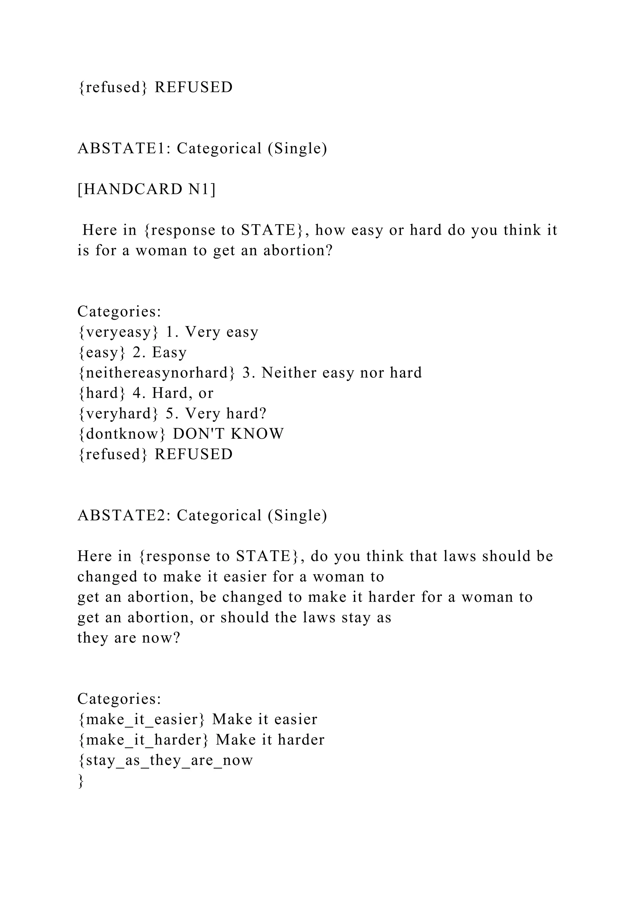 {refused} REFUSED
ABSTATE1: Categorical (Single)
[HANDCARD N1]
Here in {response to STATE}, how easy or hard do you think it
is for a woman to get an abortion?
Categories:
{veryeasy} 1. Very easy
{easy} 2. Easy
{neithereasynorhard} 3. Neither easy nor hard
{hard} 4. Hard, or
{veryhard} 5. Very hard?
{dontknow} DON'T KNOW
{refused} REFUSED
ABSTATE2: Categorical (Single)
Here in {response to STATE}, do you think that laws should be
changed to make it easier for a woman to
get an abortion, be changed to make it harder for a woman to
get an abortion, or should the laws stay as
they are now?
Categories:
{make_it_easier} Make it easier
{make_it_harder} Make it harder
{stay_as_they_are_now
}
 