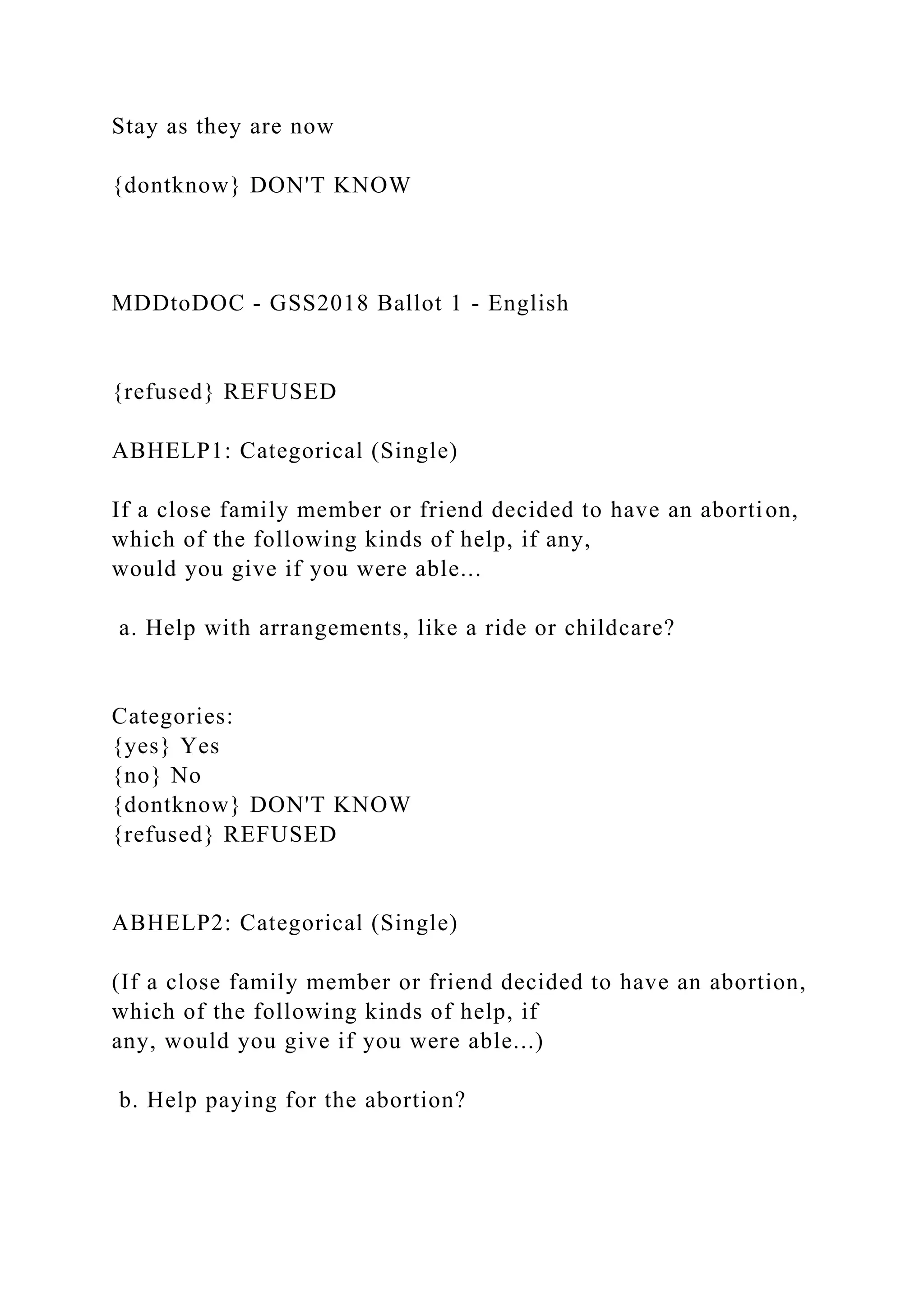 Stay as they are now
{dontknow} DON'T KNOW
MDDtoDOC - GSS2018 Ballot 1 - English
{refused} REFUSED
ABHELP1: Categorical (Single)
If a close family member or friend decided to have an abortion,
which of the following kinds of help, if any,
would you give if you were able...
a. Help with arrangements, like a ride or childcare?
Categories:
{yes} Yes
{no} No
{dontknow} DON'T KNOW
{refused} REFUSED
ABHELP2: Categorical (Single)
(If a close family member or friend decided to have an abortion,
which of the following kinds of help, if
any, would you give if you were able...)
b. Help paying for the abortion?
 