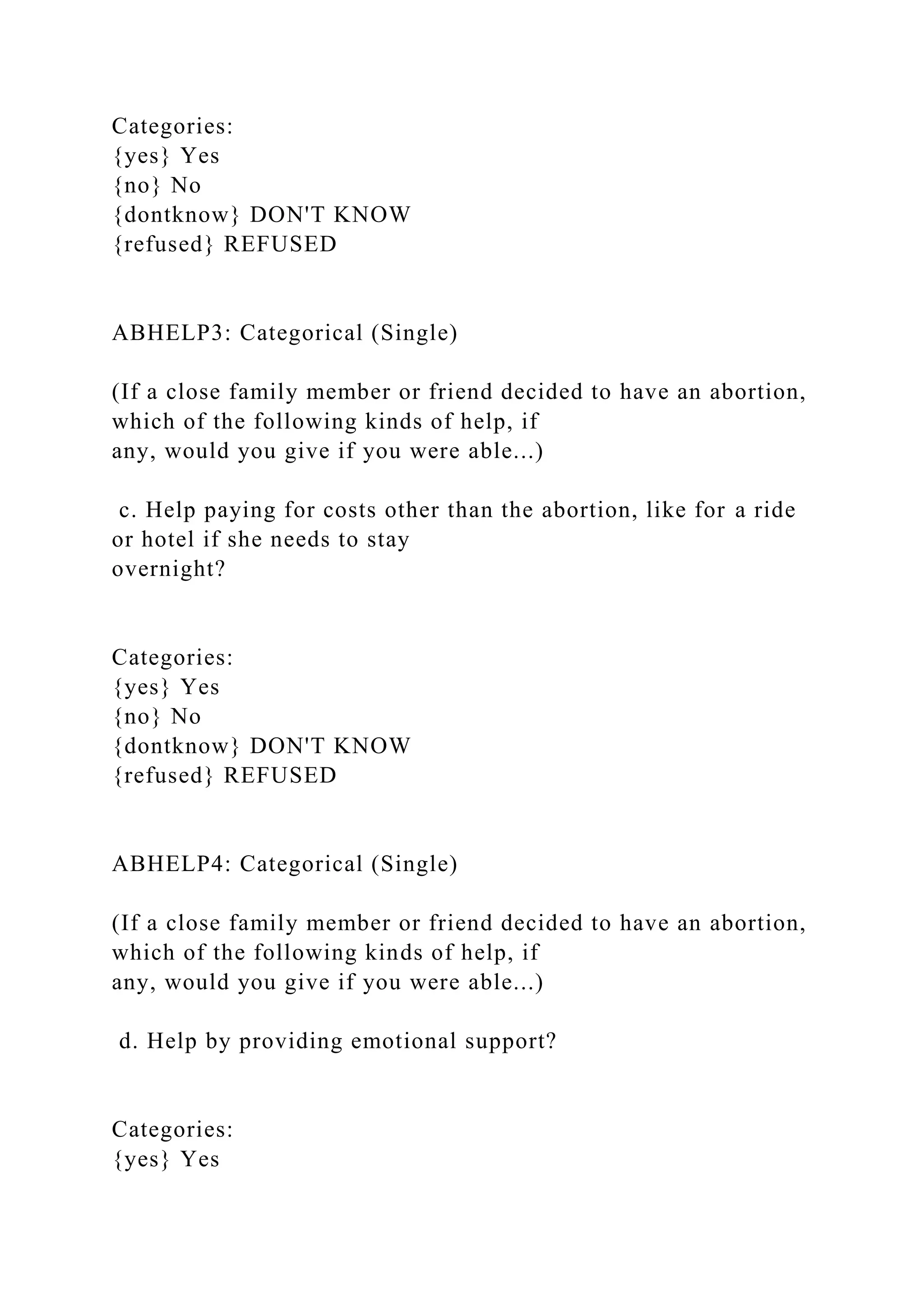 Categories:
{yes} Yes
{no} No
{dontknow} DON'T KNOW
{refused} REFUSED
ABHELP3: Categorical (Single)
(If a close family member or friend decided to have an abortion,
which of the following kinds of help, if
any, would you give if you were able...)
c. Help paying for costs other than the abortion, like for a ride
or hotel if she needs to stay
overnight?
Categories:
{yes} Yes
{no} No
{dontknow} DON'T KNOW
{refused} REFUSED
ABHELP4: Categorical (Single)
(If a close family member or friend decided to have an abortion,
which of the following kinds of help, if
any, would you give if you were able...)
d. Help by providing emotional support?
Categories:
{yes} Yes
 