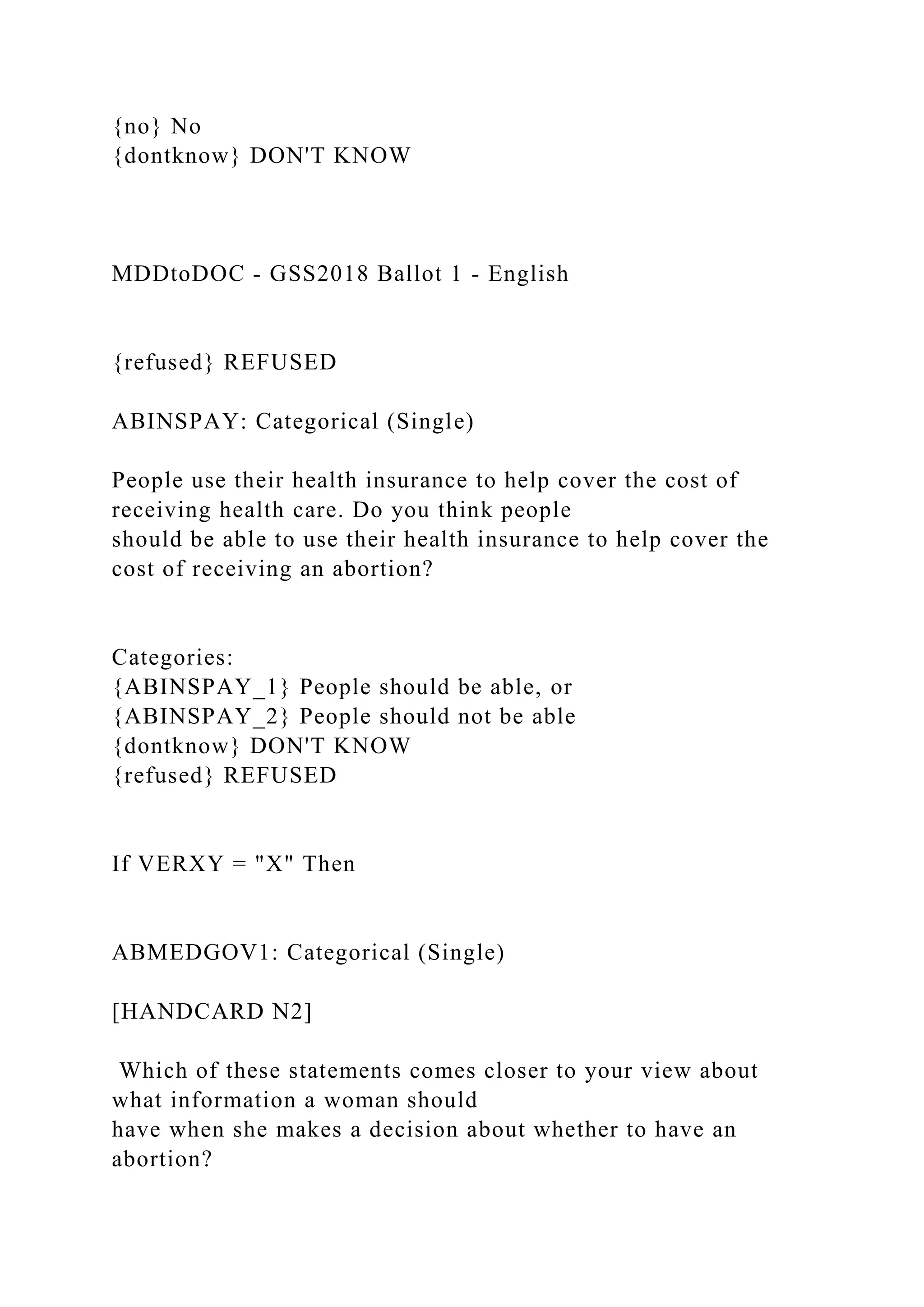 {no} No
{dontknow} DON'T KNOW
MDDtoDOC - GSS2018 Ballot 1 - English
{refused} REFUSED
ABINSPAY: Categorical (Single)
People use their health insurance to help cover the cost of
receiving health care. Do you think people
should be able to use their health insurance to help cover the
cost of receiving an abortion?
Categories:
{ABINSPAY_1} People should be able, or
{ABINSPAY_2} People should not be able
{dontknow} DON'T KNOW
{refused} REFUSED
If VERXY = "X" Then
ABMEDGOV1: Categorical (Single)
[HANDCARD N2]
Which of these statements comes closer to your view about
what information a woman should
have when she makes a decision about whether to have an
abortion?
 