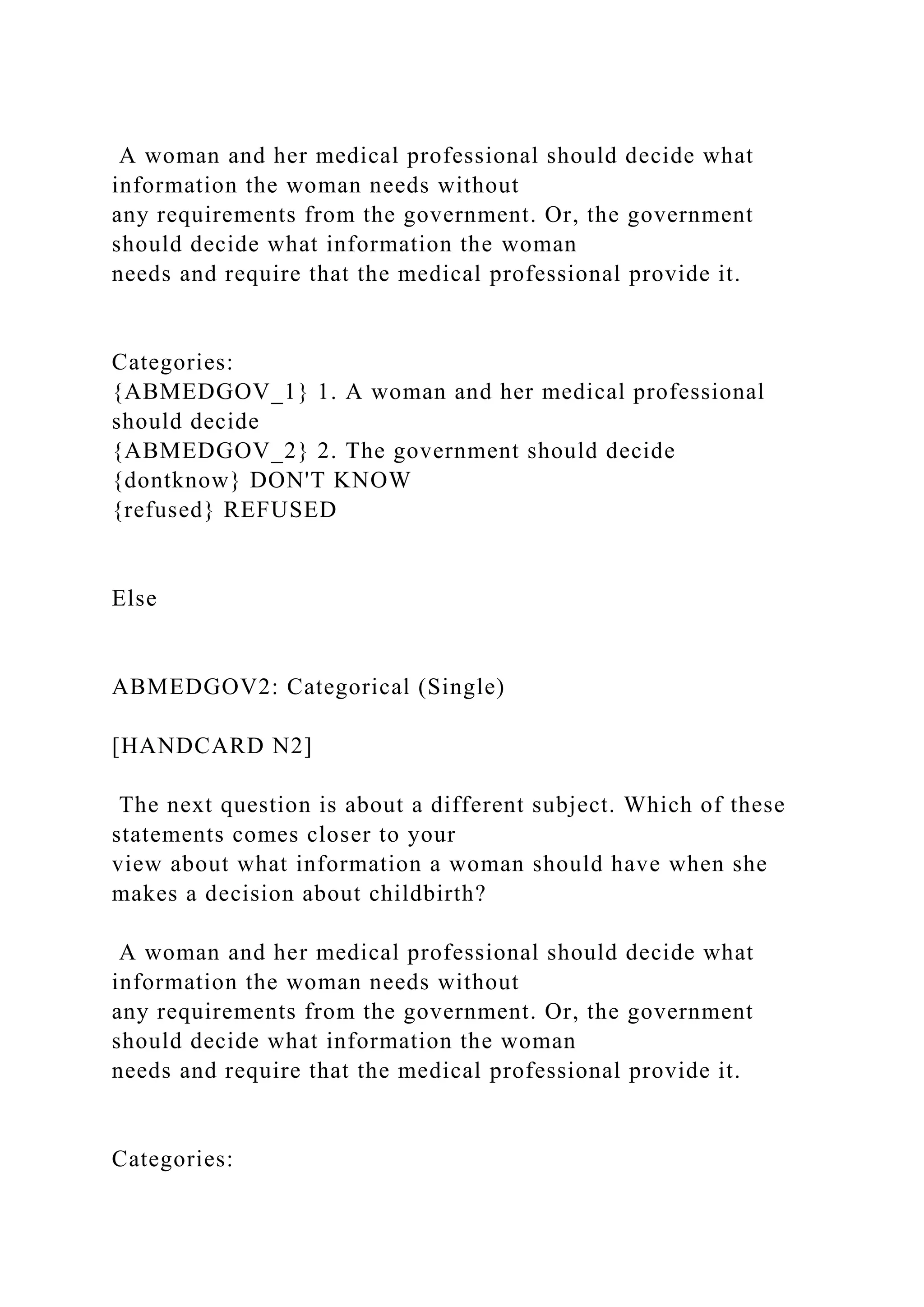 A woman and her medical professional should decide what
information the woman needs without
any requirements from the government. Or, the government
should decide what information the woman
needs and require that the medical professional provide it.
Categories:
{ABMEDGOV_1} 1. A woman and her medical professional
should decide
{ABMEDGOV_2} 2. The government should decide
{dontknow} DON'T KNOW
{refused} REFUSED
Else
ABMEDGOV2: Categorical (Single)
[HANDCARD N2]
The next question is about a different subject. Which of these
statements comes closer to your
view about what information a woman should have when she
makes a decision about childbirth?
A woman and her medical professional should decide what
information the woman needs without
any requirements from the government. Or, the government
should decide what information the woman
needs and require that the medical professional provide it.
Categories:
 