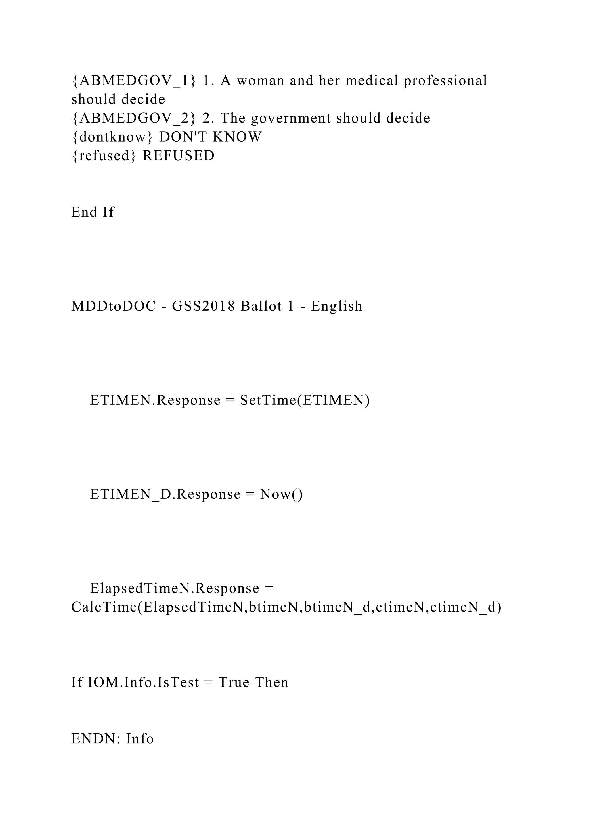 {ABMEDGOV_1} 1. A woman and her medical professional
should decide
{ABMEDGOV_2} 2. The government should decide
{dontknow} DON'T KNOW
{refused} REFUSED
End If
MDDtoDOC - GSS2018 Ballot 1 - English
ETIMEN.Response = SetTime(ETIMEN)
ETIMEN_D.Response = Now()
ElapsedTimeN.Response =
CalcTime(ElapsedTimeN,btimeN,btimeN_d,etimeN,etimeN_d)
If IOM.Info.IsTest = True Then
ENDN: Info
 
