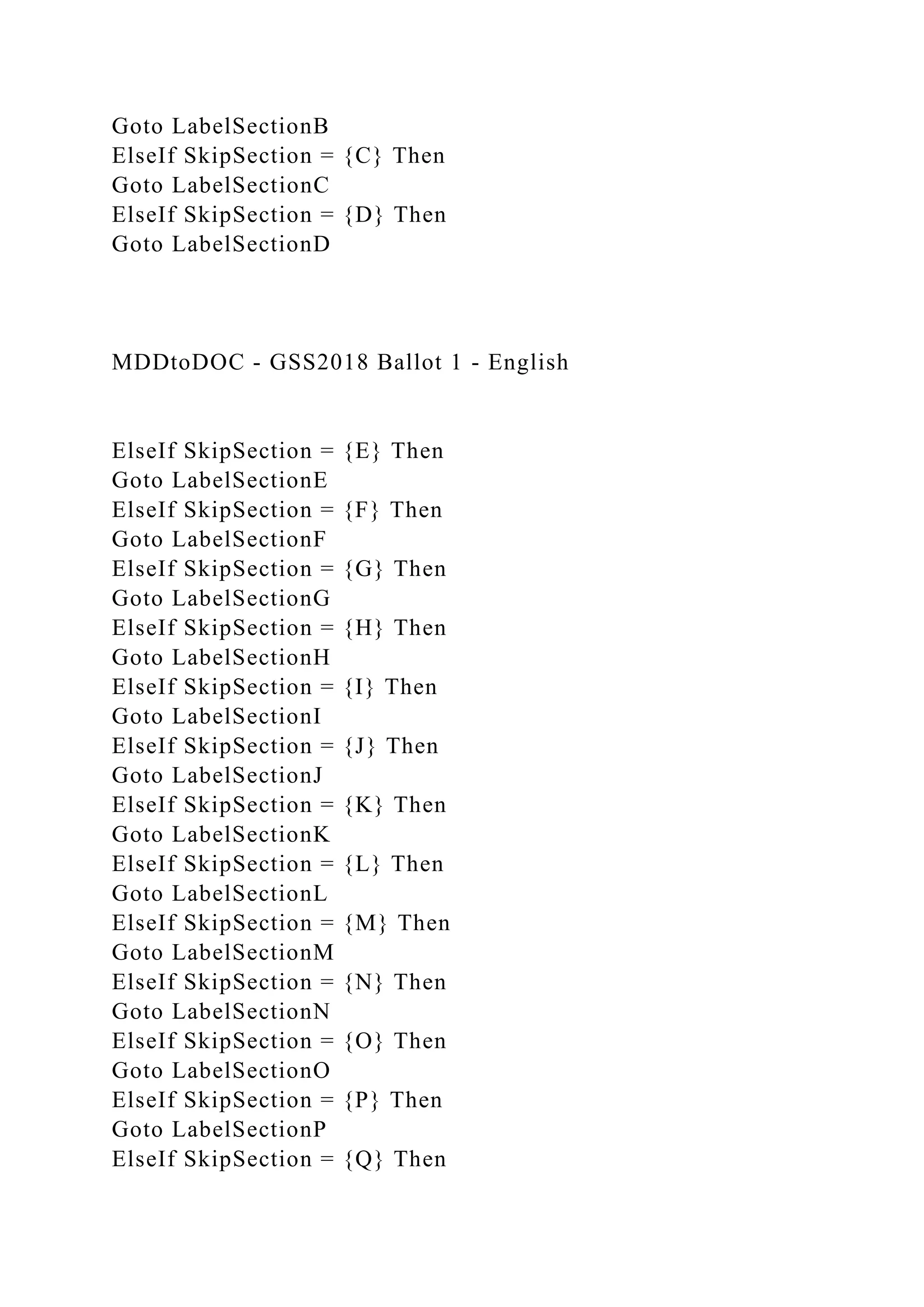 Goto LabelSectionB
ElseIf SkipSection = {C} Then
Goto LabelSectionC
ElseIf SkipSection = {D} Then
Goto LabelSectionD
MDDtoDOC - GSS2018 Ballot 1 - English
ElseIf SkipSection = {E} Then
Goto LabelSectionE
ElseIf SkipSection = {F} Then
Goto LabelSectionF
ElseIf SkipSection = {G} Then
Goto LabelSectionG
ElseIf SkipSection = {H} Then
Goto LabelSectionH
ElseIf SkipSection = {I} Then
Goto LabelSectionI
ElseIf SkipSection = {J} Then
Goto LabelSectionJ
ElseIf SkipSection = {K} Then
Goto LabelSectionK
ElseIf SkipSection = {L} Then
Goto LabelSectionL
ElseIf SkipSection = {M} Then
Goto LabelSectionM
ElseIf SkipSection = {N} Then
Goto LabelSectionN
ElseIf SkipSection = {O} Then
Goto LabelSectionO
ElseIf SkipSection = {P} Then
Goto LabelSectionP
ElseIf SkipSection = {Q} Then
 
