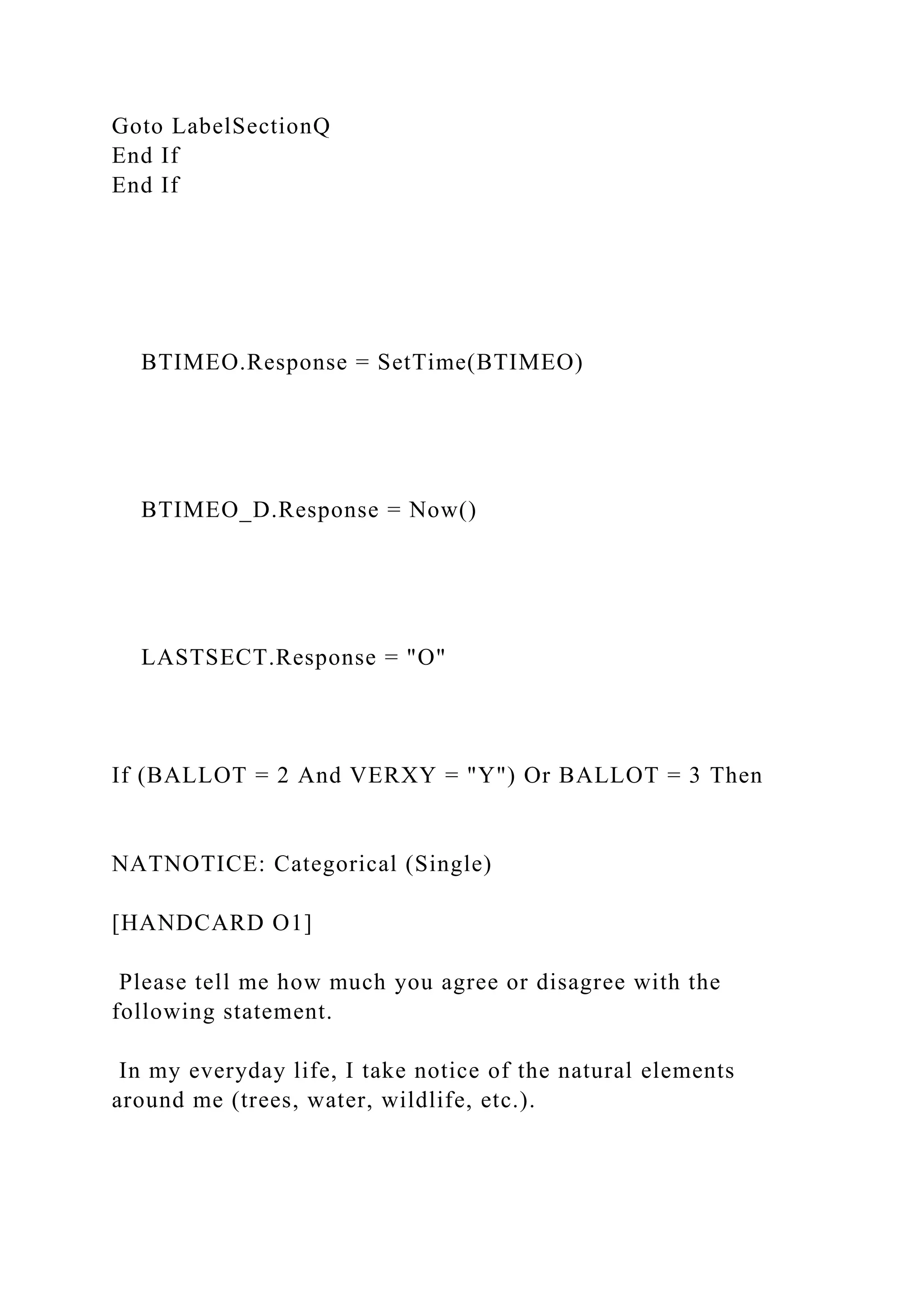 Goto LabelSectionQ
End If
End If
BTIMEO.Response = SetTime(BTIMEO)
BTIMEO_D.Response = Now()
LASTSECT.Response = "O"
If (BALLOT = 2 And VERXY = "Y") Or BALLOT = 3 Then
NATNOTICE: Categorical (Single)
[HANDCARD O1]
Please tell me how much you agree or disagree with the
following statement.
In my everyday life, I take notice of the natural elements
around me (trees, water, wildlife, etc.).
 