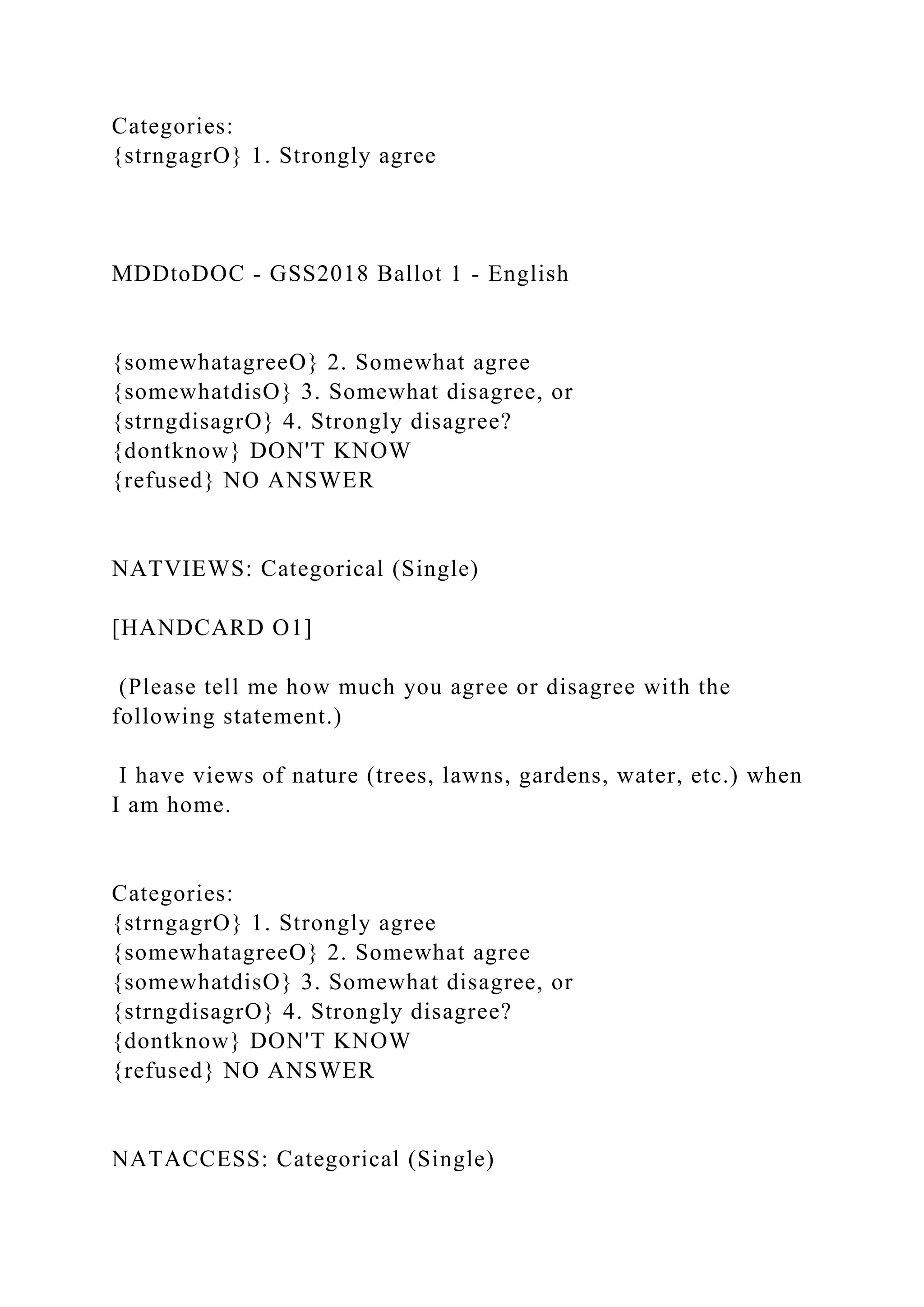 Categories:
{strngagrO} 1. Strongly agree
MDDtoDOC - GSS2018 Ballot 1 - English
{somewhatagreeO} 2. Somewhat agree
{somewhatdisO} 3. Somewhat disagree, or
{strngdisagrO} 4. Strongly disagree?
{dontknow} DON'T KNOW
{refused} NO ANSWER
NATVIEWS: Categorical (Single)
[HANDCARD O1]
(Please tell me how much you agree or disagree with the
following statement.)
I have views of nature (trees, lawns, gardens, water, etc.) when
I am home.
Categories:
{strngagrO} 1. Strongly agree
{somewhatagreeO} 2. Somewhat agree
{somewhatdisO} 3. Somewhat disagree, or
{strngdisagrO} 4. Strongly disagree?
{dontknow} DON'T KNOW
{refused} NO ANSWER
NATACCESS: Categorical (Single)
 