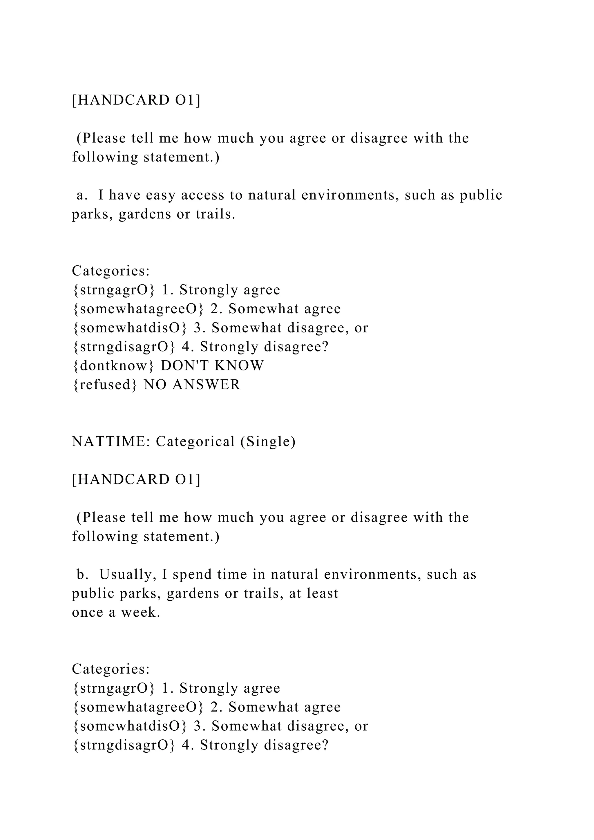 [HANDCARD O1]
(Please tell me how much you agree or disagree with the
following statement.)
a. I have easy access to natural environments, such as public
parks, gardens or trails.
Categories:
{strngagrO} 1. Strongly agree
{somewhatagreeO} 2. Somewhat agree
{somewhatdisO} 3. Somewhat disagree, or
{strngdisagrO} 4. Strongly disagree?
{dontknow} DON'T KNOW
{refused} NO ANSWER
NATTIME: Categorical (Single)
[HANDCARD O1]
(Please tell me how much you agree or disagree with the
following statement.)
b. Usually, I spend time in natural environments, such as
public parks, gardens or trails, at least
once a week.
Categories:
{strngagrO} 1. Strongly agree
{somewhatagreeO} 2. Somewhat agree
{somewhatdisO} 3. Somewhat disagree, or
{strngdisagrO} 4. Strongly disagree?
 