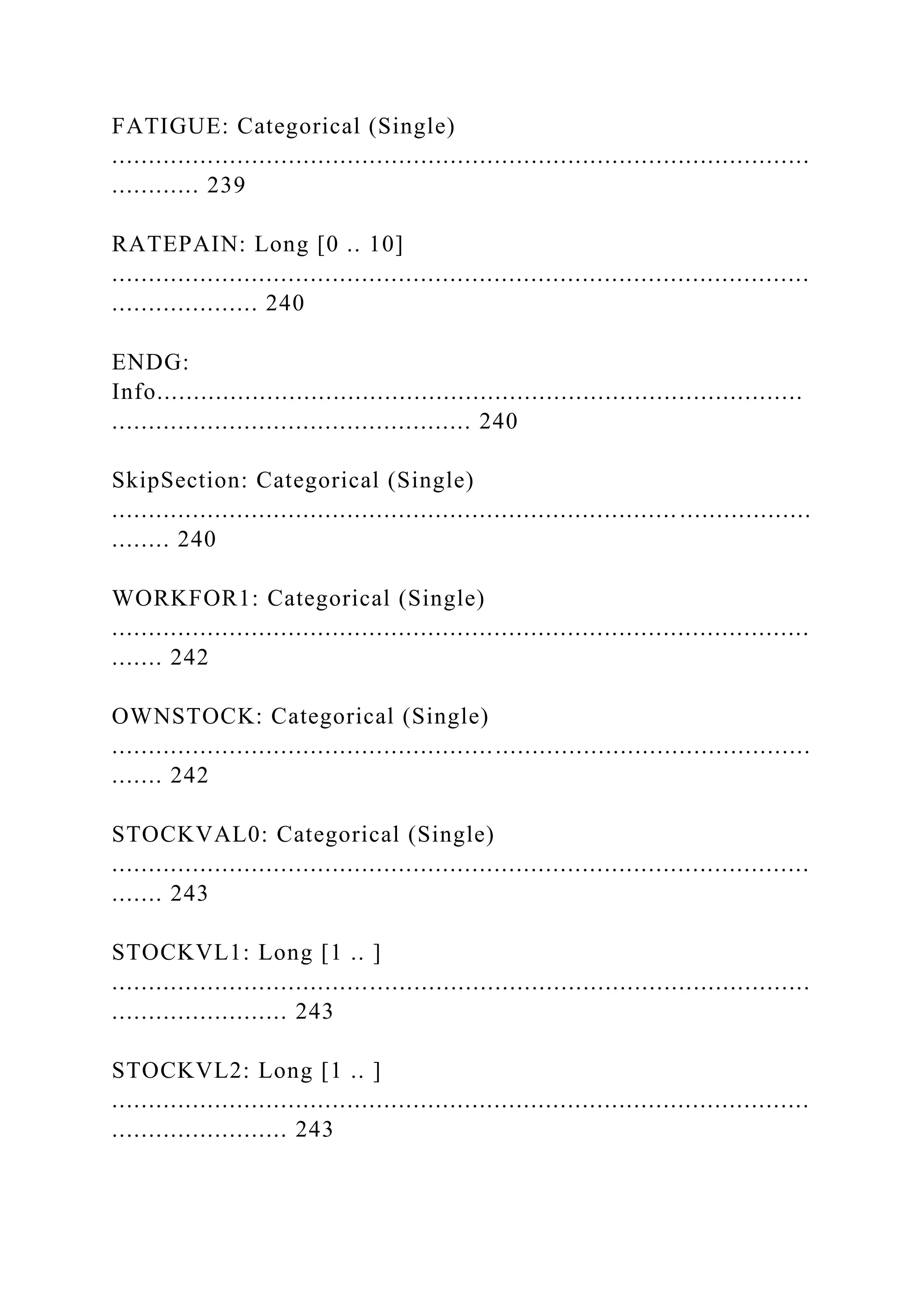 FATIGUE: Categorical (Single)
...............................................................................................
............ 239
RATEPAIN: Long [0 .. 10]
...............................................................................................
.................... 240
ENDG:
Info........................................................................................
................................................. 240
SkipSection: Categorical (Single)
............................................................................. ..................
........ 240
WORKFOR1: Categorical (Single)
...............................................................................................
....... 242
OWNSTOCK: Categorical (Single)
...............................................................................................
....... 242
STOCKVAL0: Categorical (Single)
...............................................................................................
....... 243
STOCKVL1: Long [1 .. ]
...............................................................................................
........................ 243
STOCKVL2: Long [1 .. ]
...............................................................................................
........................ 243
 