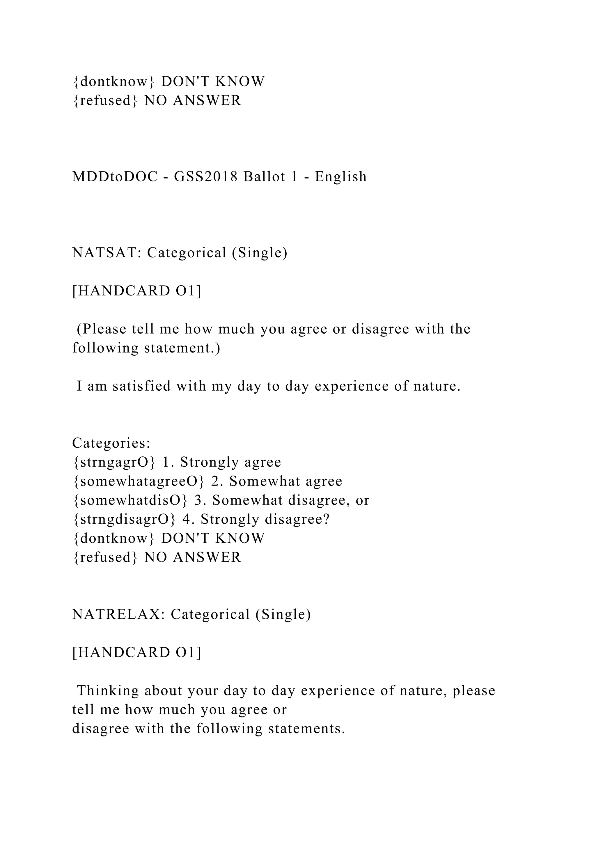 {dontknow} DON'T KNOW
{refused} NO ANSWER
MDDtoDOC - GSS2018 Ballot 1 - English
NATSAT: Categorical (Single)
[HANDCARD O1]
(Please tell me how much you agree or disagree with the
following statement.)
I am satisfied with my day to day experience of nature.
Categories:
{strngagrO} 1. Strongly agree
{somewhatagreeO} 2. Somewhat agree
{somewhatdisO} 3. Somewhat disagree, or
{strngdisagrO} 4. Strongly disagree?
{dontknow} DON'T KNOW
{refused} NO ANSWER
NATRELAX: Categorical (Single)
[HANDCARD O1]
Thinking about your day to day experience of nature, please
tell me how much you agree or
disagree with the following statements.
 