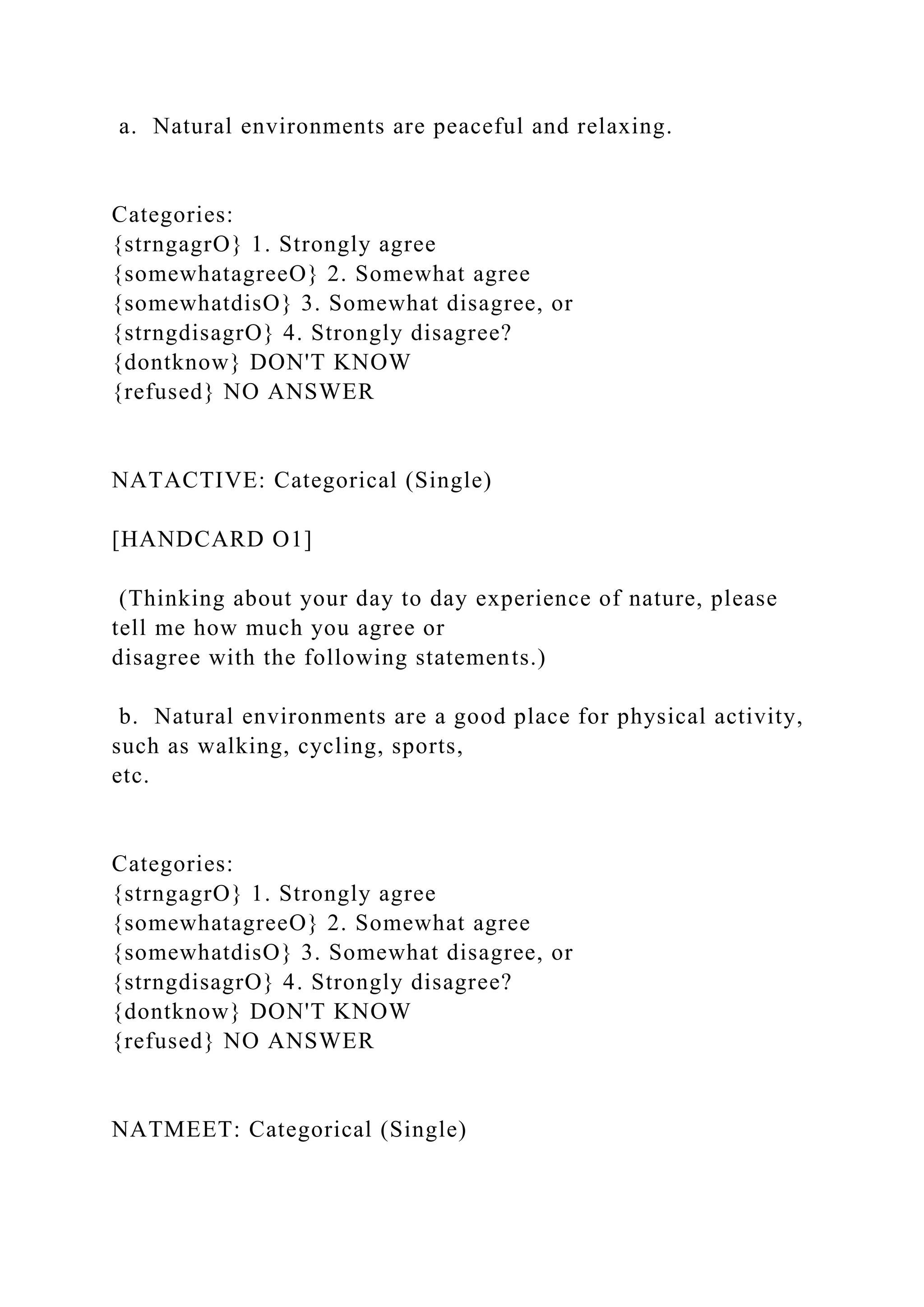 a. Natural environments are peaceful and relaxing.
Categories:
{strngagrO} 1. Strongly agree
{somewhatagreeO} 2. Somewhat agree
{somewhatdisO} 3. Somewhat disagree, or
{strngdisagrO} 4. Strongly disagree?
{dontknow} DON'T KNOW
{refused} NO ANSWER
NATACTIVE: Categorical (Single)
[HANDCARD O1]
(Thinking about your day to day experience of nature, please
tell me how much you agree or
disagree with the following statements.)
b. Natural environments are a good place for physical activity,
such as walking, cycling, sports,
etc.
Categories:
{strngagrO} 1. Strongly agree
{somewhatagreeO} 2. Somewhat agree
{somewhatdisO} 3. Somewhat disagree, or
{strngdisagrO} 4. Strongly disagree?
{dontknow} DON'T KNOW
{refused} NO ANSWER
NATMEET: Categorical (Single)
 
