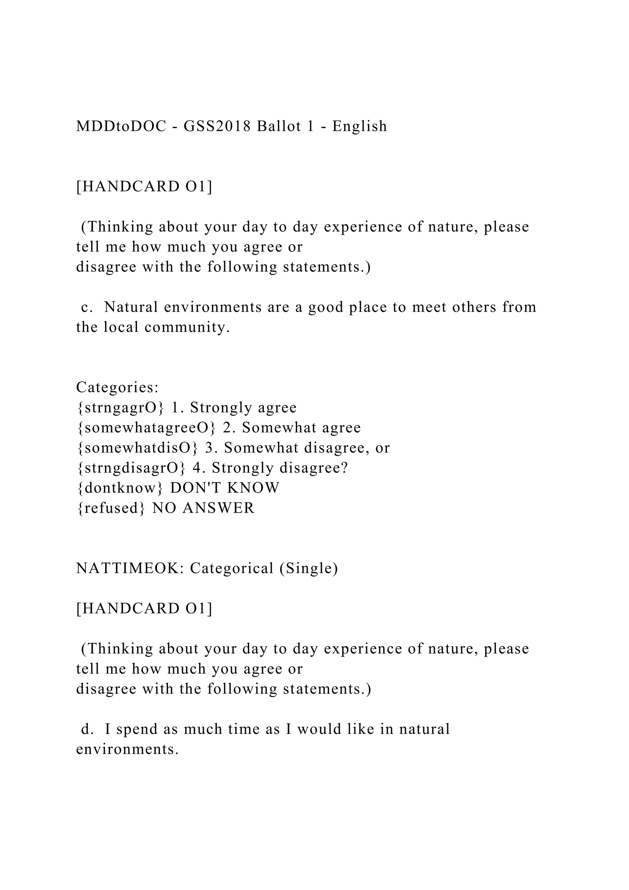 MDDtoDOC - GSS2018 Ballot 1 - English
[HANDCARD O1]
(Thinking about your day to day experience of nature, please
tell me how much you agree or
disagree with the following statements.)
c. Natural environments are a good place to meet others from
the local community.
Categories:
{strngagrO} 1. Strongly agree
{somewhatagreeO} 2. Somewhat agree
{somewhatdisO} 3. Somewhat disagree, or
{strngdisagrO} 4. Strongly disagree?
{dontknow} DON'T KNOW
{refused} NO ANSWER
NATTIMEOK: Categorical (Single)
[HANDCARD O1]
(Thinking about your day to day experience of nature, please
tell me how much you agree or
disagree with the following statements.)
d. I spend as much time as I would like in natural
environments.
 