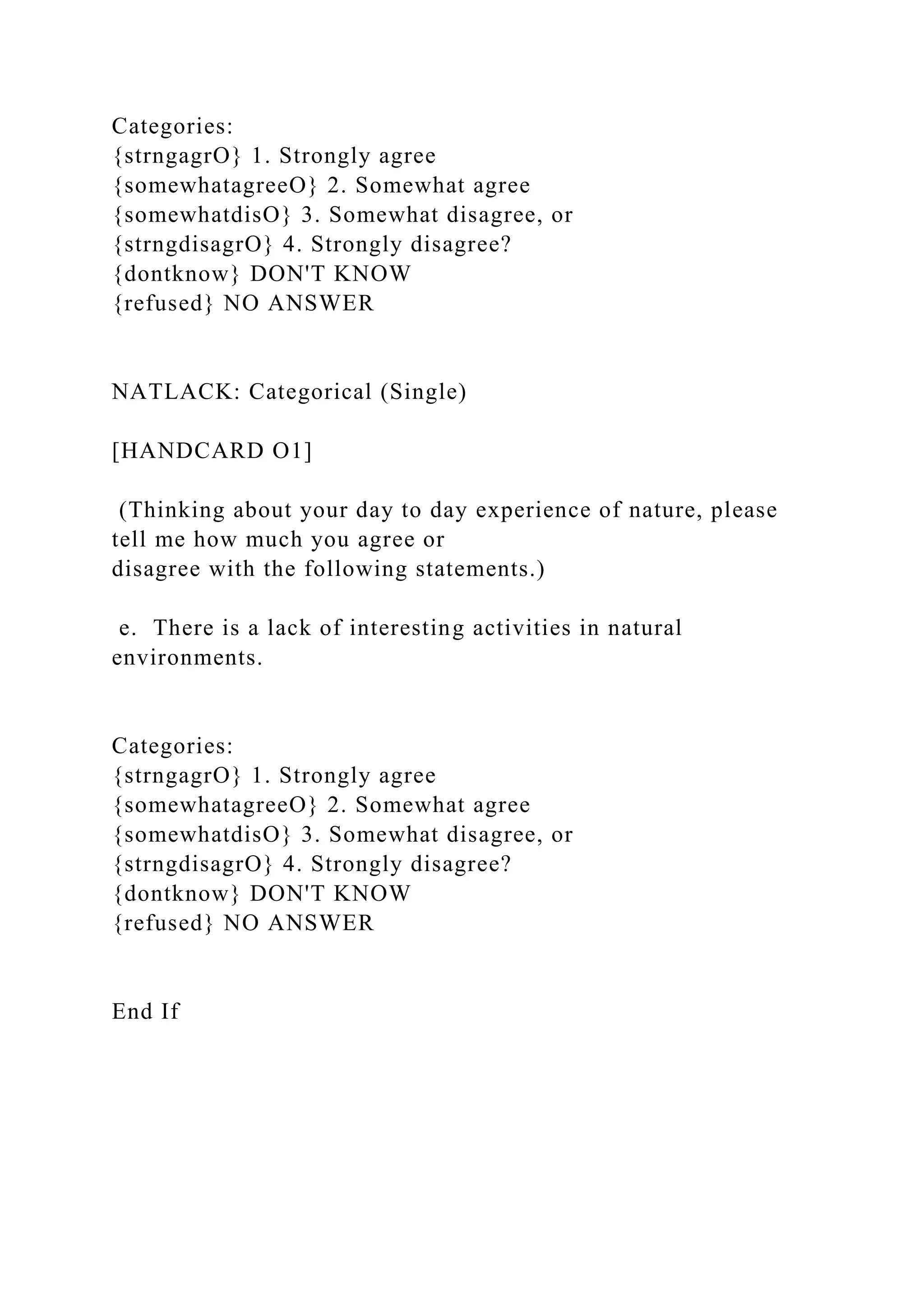 Categories:
{strngagrO} 1. Strongly agree
{somewhatagreeO} 2. Somewhat agree
{somewhatdisO} 3. Somewhat disagree, or
{strngdisagrO} 4. Strongly disagree?
{dontknow} DON'T KNOW
{refused} NO ANSWER
NATLACK: Categorical (Single)
[HANDCARD O1]
(Thinking about your day to day experience of nature, please
tell me how much you agree or
disagree with the following statements.)
e. There is a lack of interesting activities in natural
environments.
Categories:
{strngagrO} 1. Strongly agree
{somewhatagreeO} 2. Somewhat agree
{somewhatdisO} 3. Somewhat disagree, or
{strngdisagrO} 4. Strongly disagree?
{dontknow} DON'T KNOW
{refused} NO ANSWER
End If
 