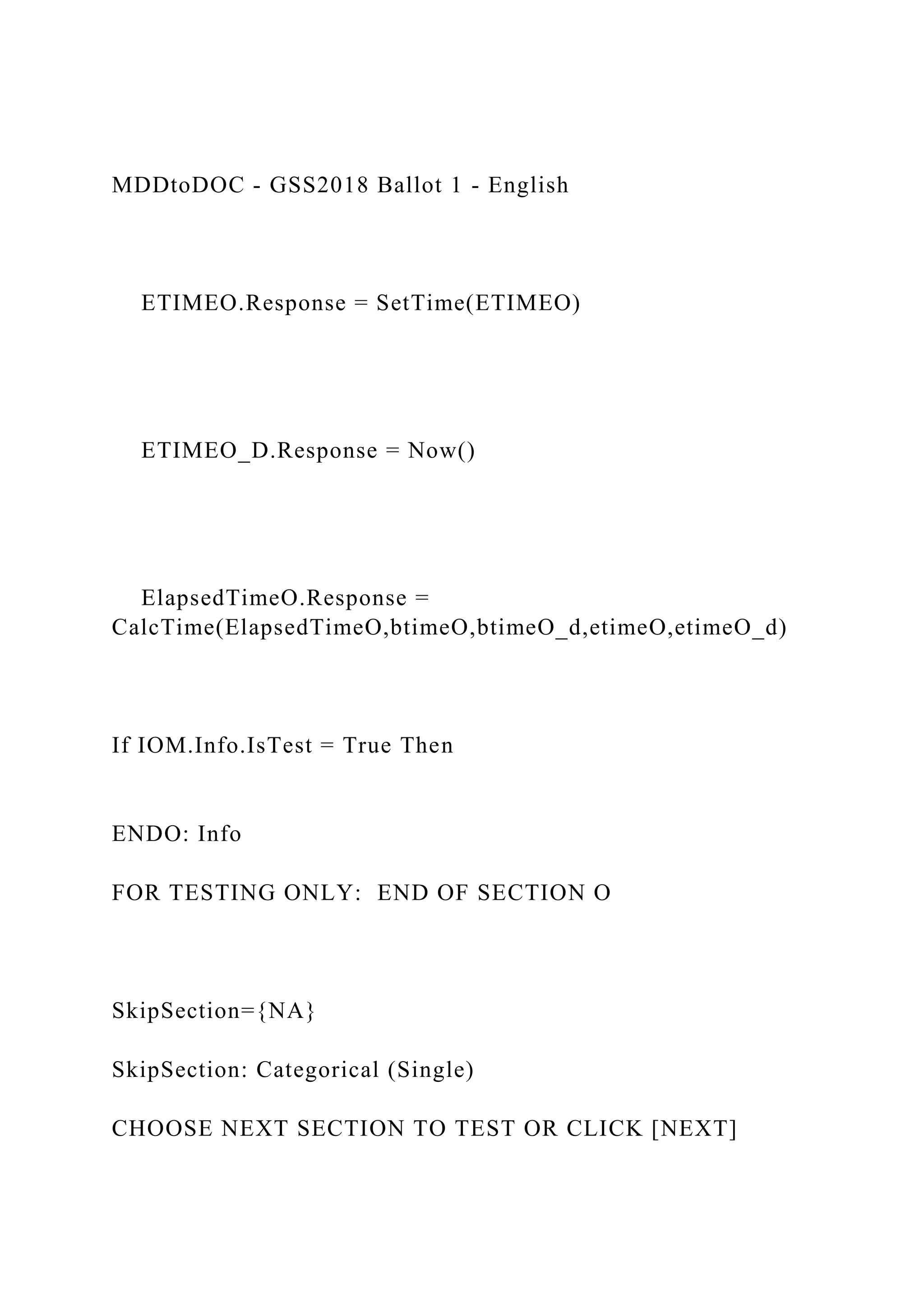 MDDtoDOC - GSS2018 Ballot 1 - English
ETIMEO.Response = SetTime(ETIMEO)
ETIMEO_D.Response = Now()
ElapsedTimeO.Response =
CalcTime(ElapsedTimeO,btimeO,btimeO_d,etimeO,etimeO_d)
If IOM.Info.IsTest = True Then
ENDO: Info
FOR TESTING ONLY: END OF SECTION O
SkipSection={NA}
SkipSection: Categorical (Single)
CHOOSE NEXT SECTION TO TEST OR CLICK [NEXT]
 