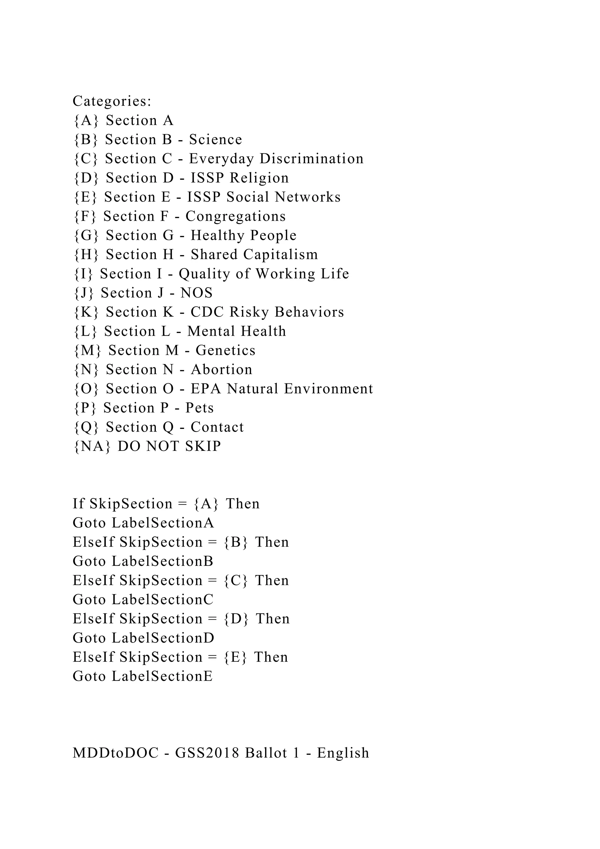 Categories:
{A} Section A
{B} Section B - Science
{C} Section C - Everyday Discrimination
{D} Section D - ISSP Religion
{E} Section E - ISSP Social Networks
{F} Section F - Congregations
{G} Section G - Healthy People
{H} Section H - Shared Capitalism
{I} Section I - Quality of Working Life
{J} Section J - NOS
{K} Section K - CDC Risky Behaviors
{L} Section L - Mental Health
{M} Section M - Genetics
{N} Section N - Abortion
{O} Section O - EPA Natural Environment
{P} Section P - Pets
{Q} Section Q - Contact
{NA} DO NOT SKIP
If SkipSection = {A} Then
Goto LabelSectionA
ElseIf SkipSection = {B} Then
Goto LabelSectionB
ElseIf SkipSection = {C} Then
Goto LabelSectionC
ElseIf SkipSection = {D} Then
Goto LabelSectionD
ElseIf SkipSection = {E} Then
Goto LabelSectionE
MDDtoDOC - GSS2018 Ballot 1 - English
 