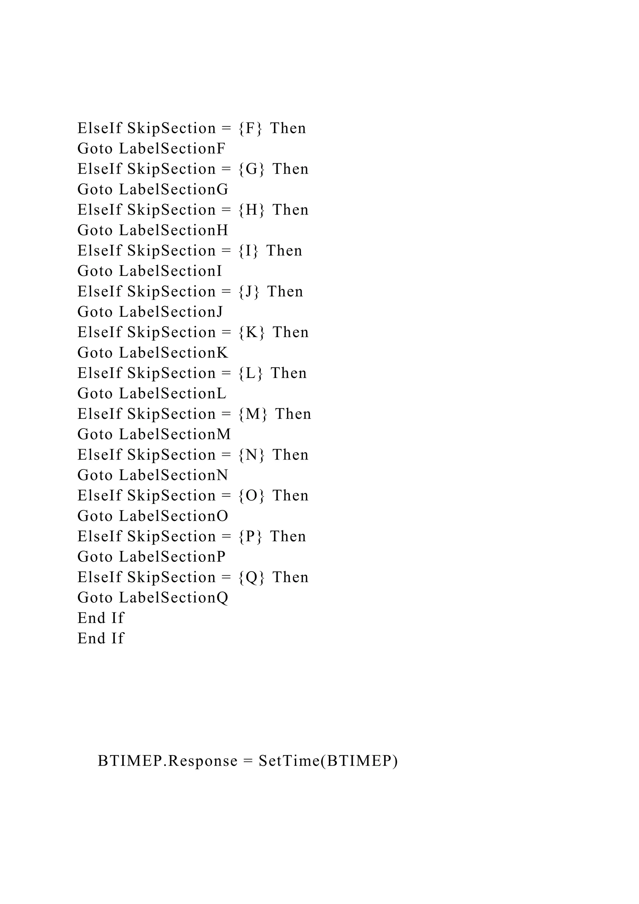 ElseIf SkipSection = {F} Then
Goto LabelSectionF
ElseIf SkipSection = {G} Then
Goto LabelSectionG
ElseIf SkipSection = {H} Then
Goto LabelSectionH
ElseIf SkipSection = {I} Then
Goto LabelSectionI
ElseIf SkipSection = {J} Then
Goto LabelSectionJ
ElseIf SkipSection = {K} Then
Goto LabelSectionK
ElseIf SkipSection = {L} Then
Goto LabelSectionL
ElseIf SkipSection = {M} Then
Goto LabelSectionM
ElseIf SkipSection = {N} Then
Goto LabelSectionN
ElseIf SkipSection = {O} Then
Goto LabelSectionO
ElseIf SkipSection = {P} Then
Goto LabelSectionP
ElseIf SkipSection = {Q} Then
Goto LabelSectionQ
End If
End If
BTIMEP.Response = SetTime(BTIMEP)
 