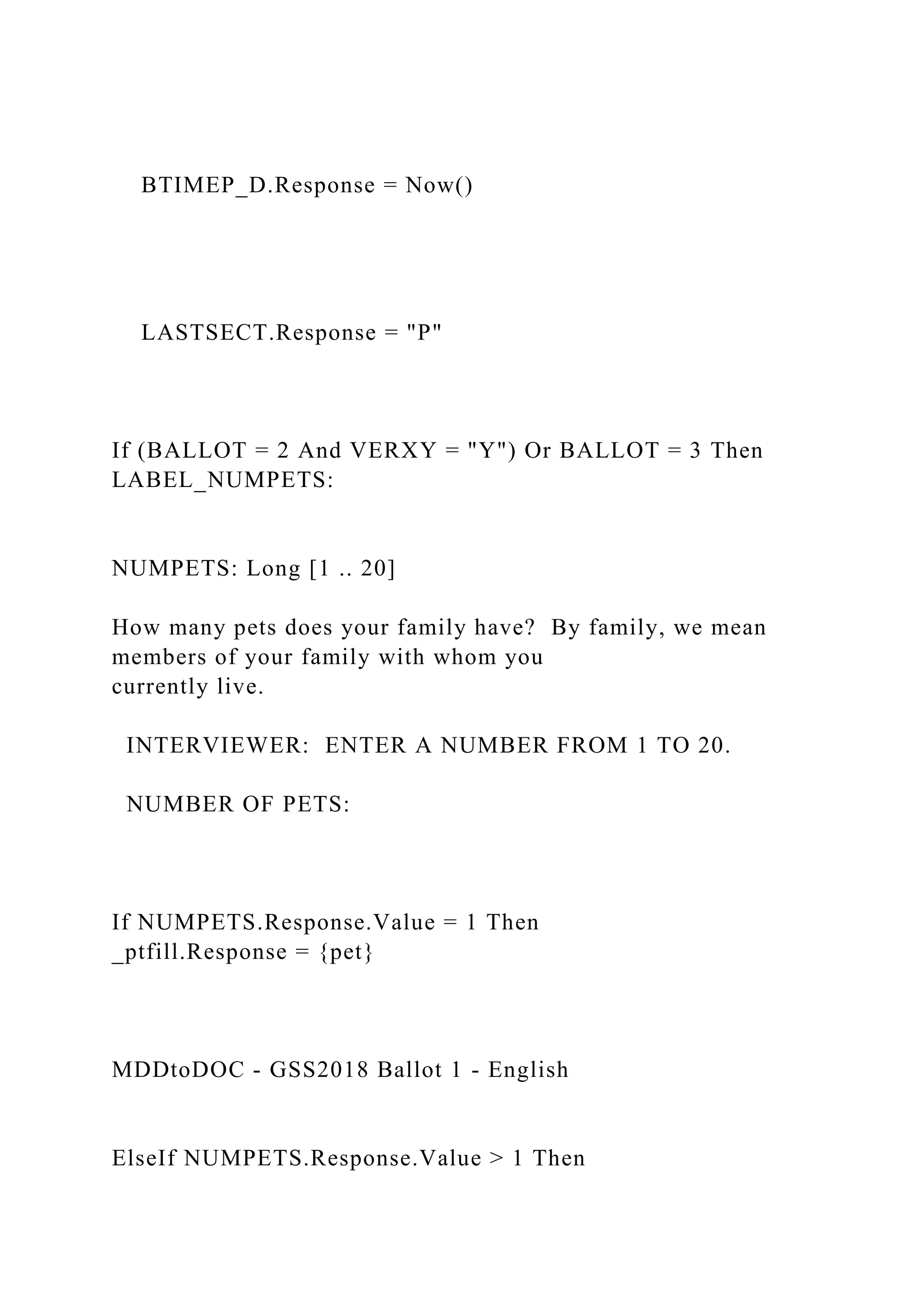 BTIMEP_D.Response = Now()
LASTSECT.Response = "P"
If (BALLOT = 2 And VERXY = "Y") Or BALLOT = 3 Then
LABEL_NUMPETS:
NUMPETS: Long [1 .. 20]
How many pets does your family have? By family, we mean
members of your family with whom you
currently live.
INTERVIEWER: ENTER A NUMBER FROM 1 TO 20.
NUMBER OF PETS:
If NUMPETS.Response.Value = 1 Then
_ptfill.Response = {pet}
MDDtoDOC - GSS2018 Ballot 1 - English
ElseIf NUMPETS.Response.Value > 1 Then
 