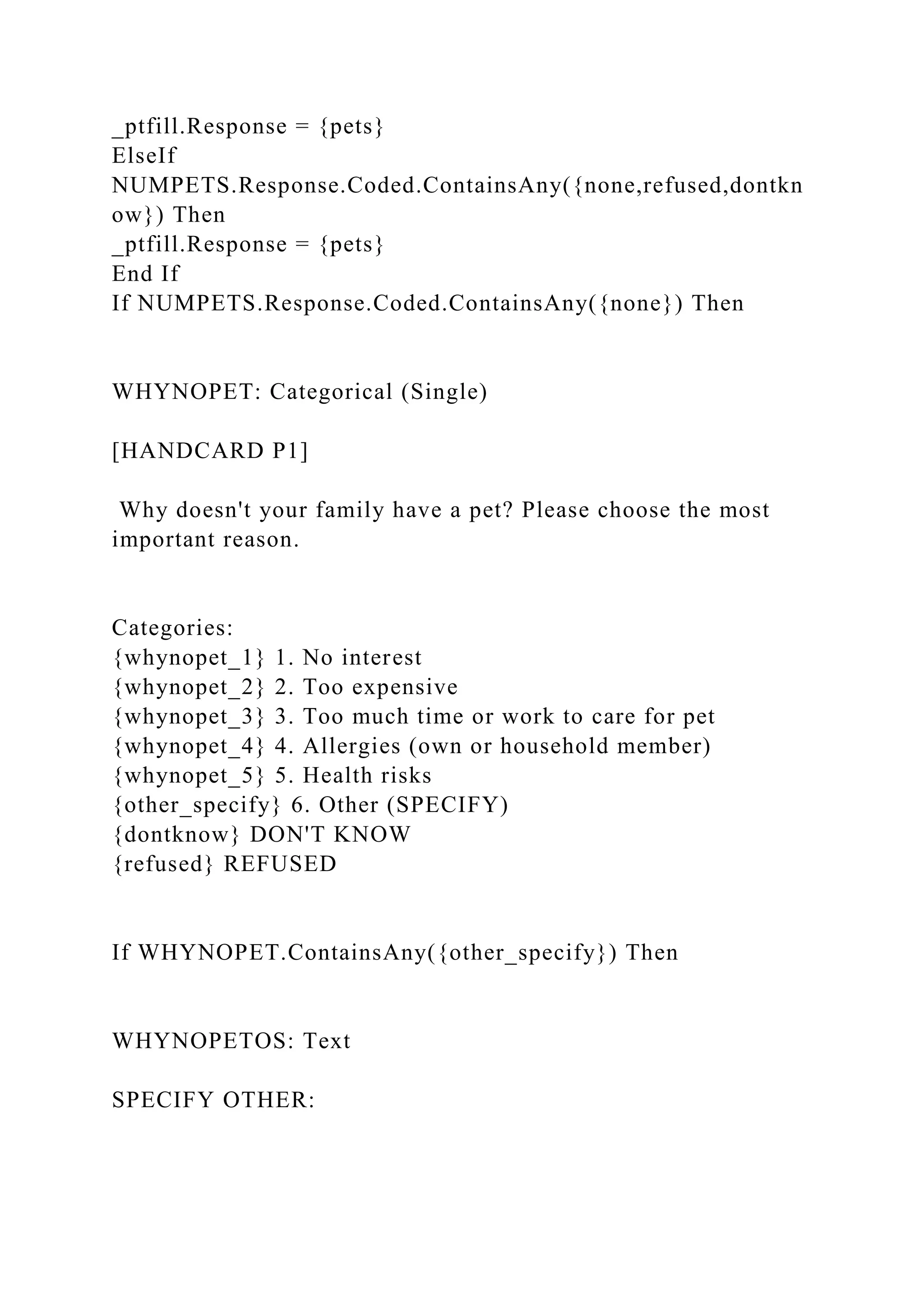 _ptfill.Response = {pets}
ElseIf
NUMPETS.Response.Coded.ContainsAny({none,refused,dontkn
ow}) Then
_ptfill.Response = {pets}
End If
If NUMPETS.Response.Coded.ContainsAny({none}) Then
WHYNOPET: Categorical (Single)
[HANDCARD P1]
Why doesn't your family have a pet? Please choose the most
important reason.
Categories:
{whynopet_1} 1. No interest
{whynopet_2} 2. Too expensive
{whynopet_3} 3. Too much time or work to care for pet
{whynopet_4} 4. Allergies (own or household member)
{whynopet_5} 5. Health risks
{other_specify} 6. Other (SPECIFY)
{dontknow} DON'T KNOW
{refused} REFUSED
If WHYNOPET.ContainsAny({other_specify}) Then
WHYNOPETOS: Text
SPECIFY OTHER:
 