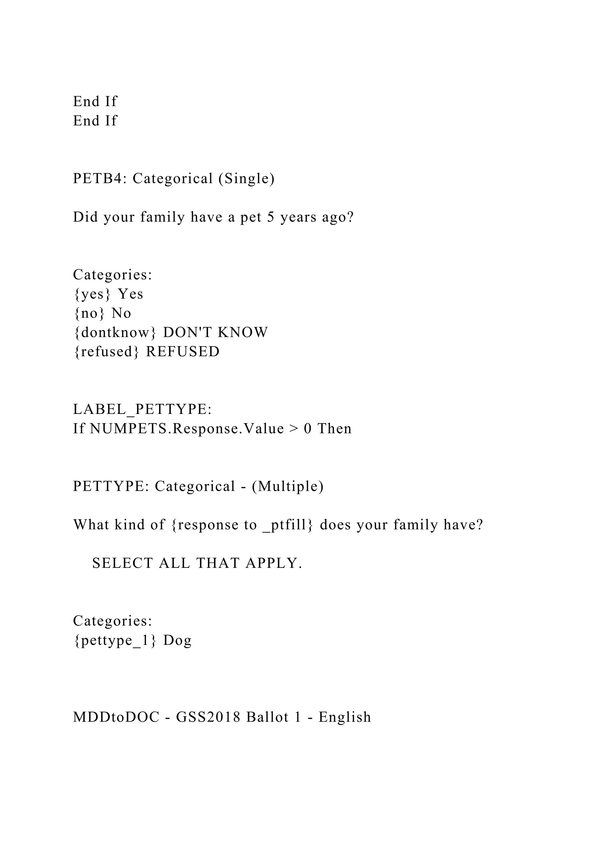 End If
End If
PETB4: Categorical (Single)
Did your family have a pet 5 years ago?
Categories:
{yes} Yes
{no} No
{dontknow} DON'T KNOW
{refused} REFUSED
LABEL_PETTYPE:
If NUMPETS.Response.Value > 0 Then
PETTYPE: Categorical - (Multiple)
What kind of {response to _ptfill} does your family have?
SELECT ALL THAT APPLY.
Categories:
{pettype_1} Dog
MDDtoDOC - GSS2018 Ballot 1 - English
 