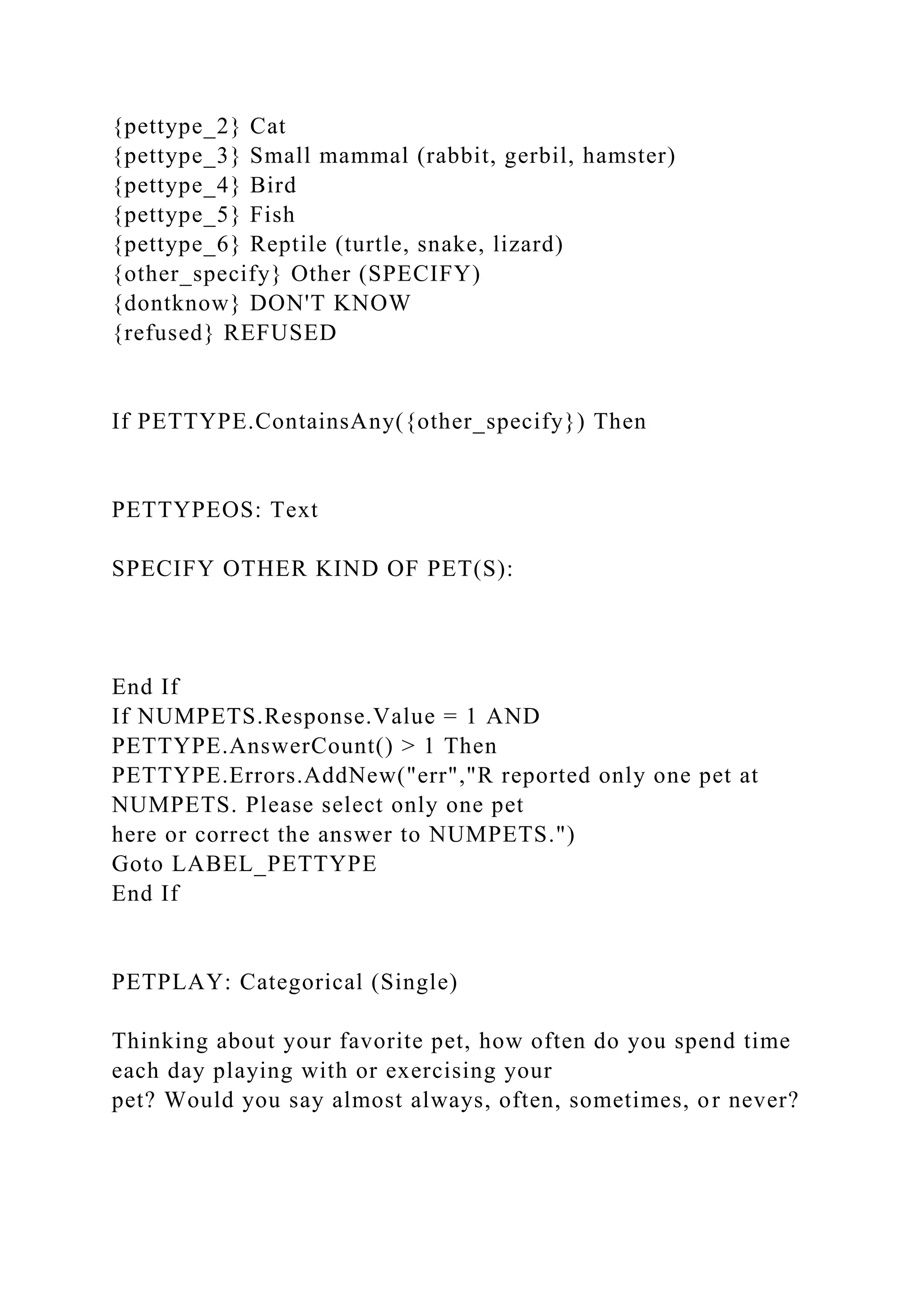 {pettype_2} Cat
{pettype_3} Small mammal (rabbit, gerbil, hamster)
{pettype_4} Bird
{pettype_5} Fish
{pettype_6} Reptile (turtle, snake, lizard)
{other_specify} Other (SPECIFY)
{dontknow} DON'T KNOW
{refused} REFUSED
If PETTYPE.ContainsAny({other_specify}) Then
PETTYPEOS: Text
SPECIFY OTHER KIND OF PET(S):
End If
If NUMPETS.Response.Value = 1 AND
PETTYPE.AnswerCount() > 1 Then
PETTYPE.Errors.AddNew("err","R reported only one pet at
NUMPETS. Please select only one pet
here or correct the answer to NUMPETS.")
Goto LABEL_PETTYPE
End If
PETPLAY: Categorical (Single)
Thinking about your favorite pet, how often do you spend time
each day playing with or exercising your
pet? Would you say almost always, often, sometimes, or never?
 