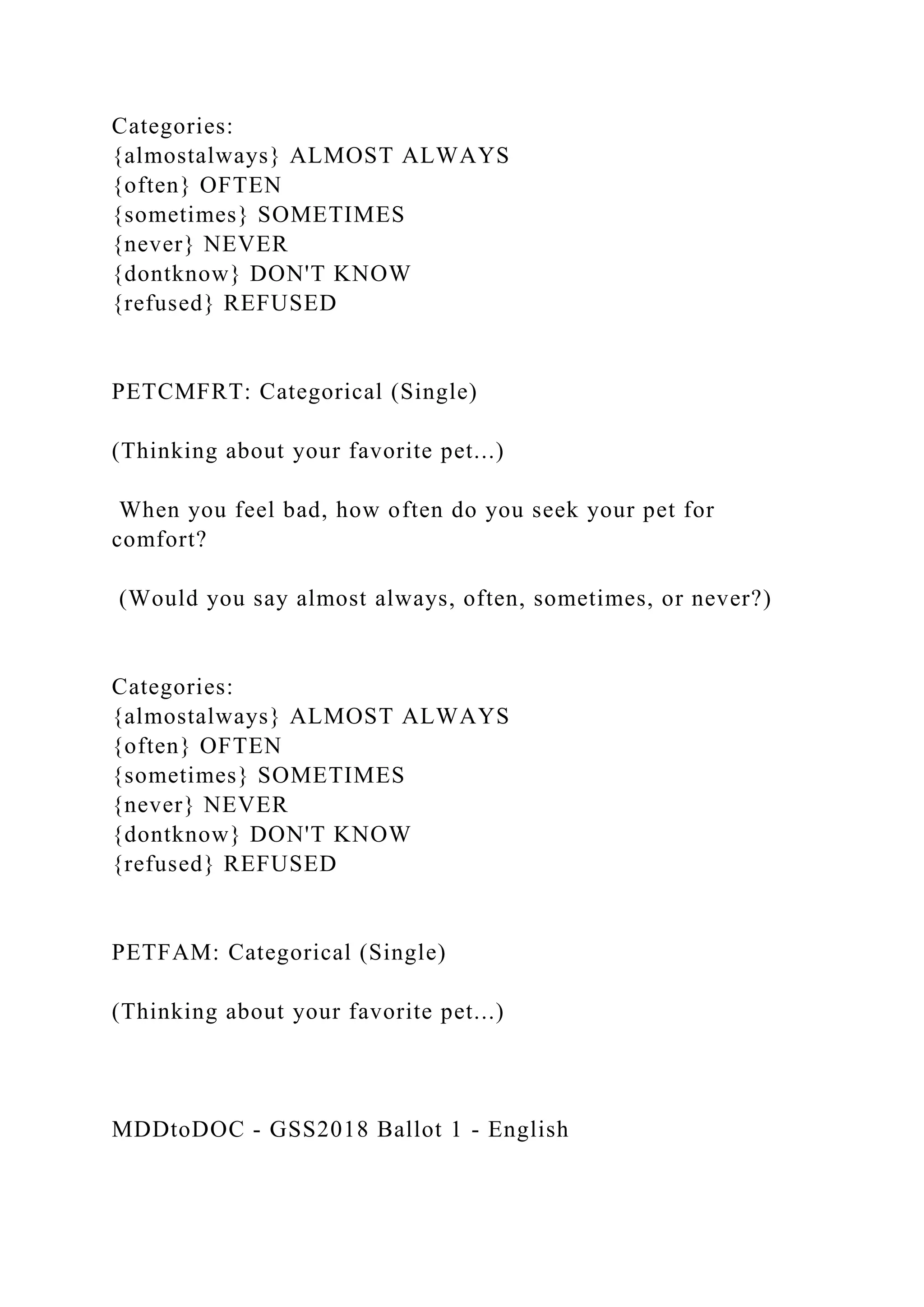 Categories:
{almostalways} ALMOST ALWAYS
{often} OFTEN
{sometimes} SOMETIMES
{never} NEVER
{dontknow} DON'T KNOW
{refused} REFUSED
PETCMFRT: Categorical (Single)
(Thinking about your favorite pet...)
When you feel bad, how often do you seek your pet for
comfort?
(Would you say almost always, often, sometimes, or never?)
Categories:
{almostalways} ALMOST ALWAYS
{often} OFTEN
{sometimes} SOMETIMES
{never} NEVER
{dontknow} DON'T KNOW
{refused} REFUSED
PETFAM: Categorical (Single)
(Thinking about your favorite pet...)
MDDtoDOC - GSS2018 Ballot 1 - English
 