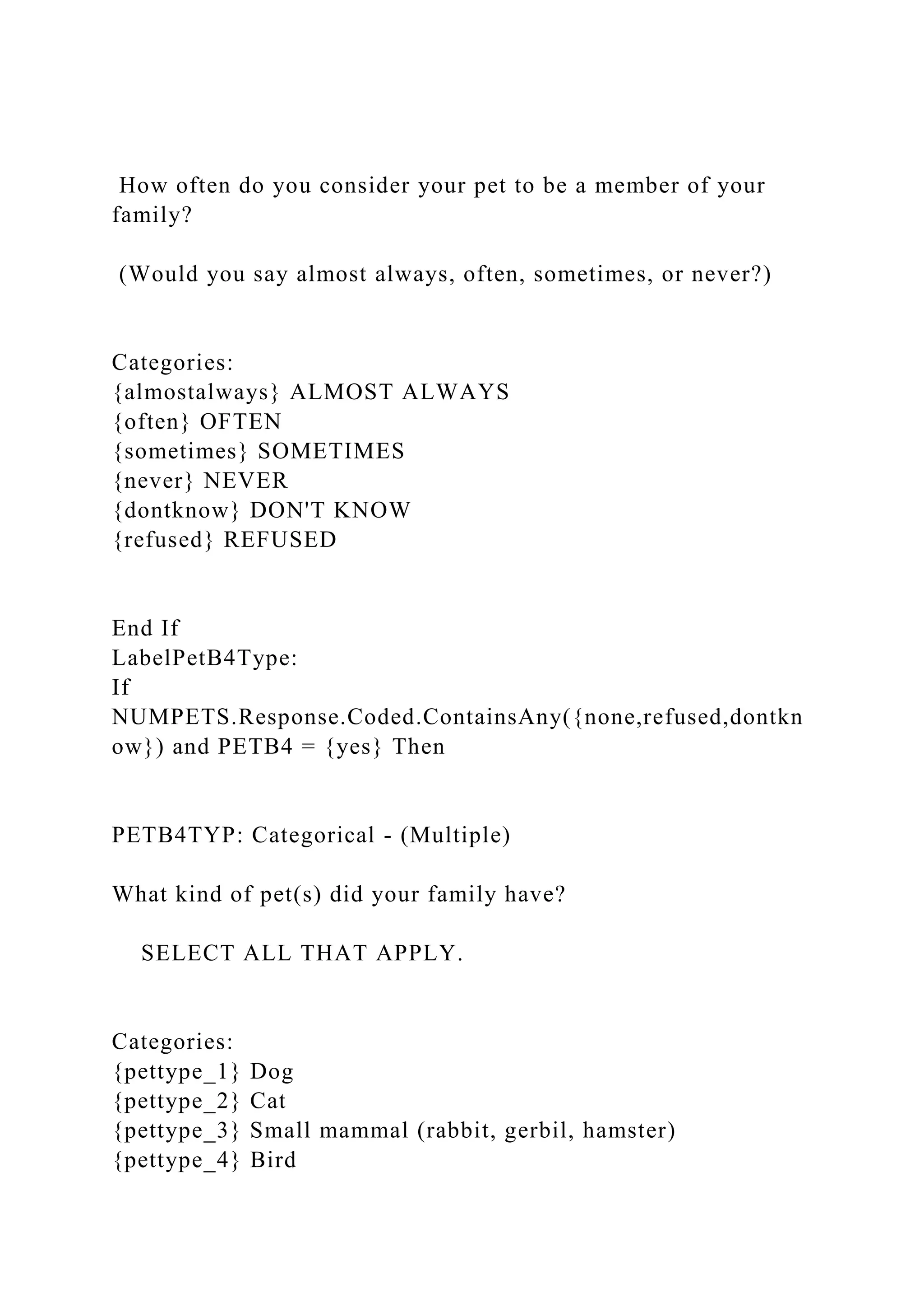 How often do you consider your pet to be a member of your
family?
(Would you say almost always, often, sometimes, or never?)
Categories:
{almostalways} ALMOST ALWAYS
{often} OFTEN
{sometimes} SOMETIMES
{never} NEVER
{dontknow} DON'T KNOW
{refused} REFUSED
End If
LabelPetB4Type:
If
NUMPETS.Response.Coded.ContainsAny({none,refused,dontkn
ow}) and PETB4 = {yes} Then
PETB4TYP: Categorical - (Multiple)
What kind of pet(s) did your family have?
SELECT ALL THAT APPLY.
Categories:
{pettype_1} Dog
{pettype_2} Cat
{pettype_3} Small mammal (rabbit, gerbil, hamster)
{pettype_4} Bird
 