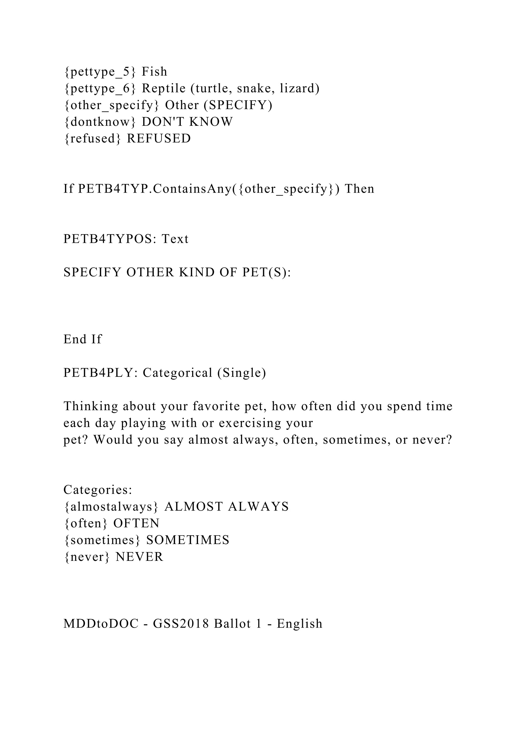 {pettype_5} Fish
{pettype_6} Reptile (turtle, snake, lizard)
{other_specify} Other (SPECIFY)
{dontknow} DON'T KNOW
{refused} REFUSED
If PETB4TYP.ContainsAny({other_specify}) Then
PETB4TYPOS: Text
SPECIFY OTHER KIND OF PET(S):
End If
PETB4PLY: Categorical (Single)
Thinking about your favorite pet, how often did you spend time
each day playing with or exercising your
pet? Would you say almost always, often, sometimes, or never?
Categories:
{almostalways} ALMOST ALWAYS
{often} OFTEN
{sometimes} SOMETIMES
{never} NEVER
MDDtoDOC - GSS2018 Ballot 1 - English
 
