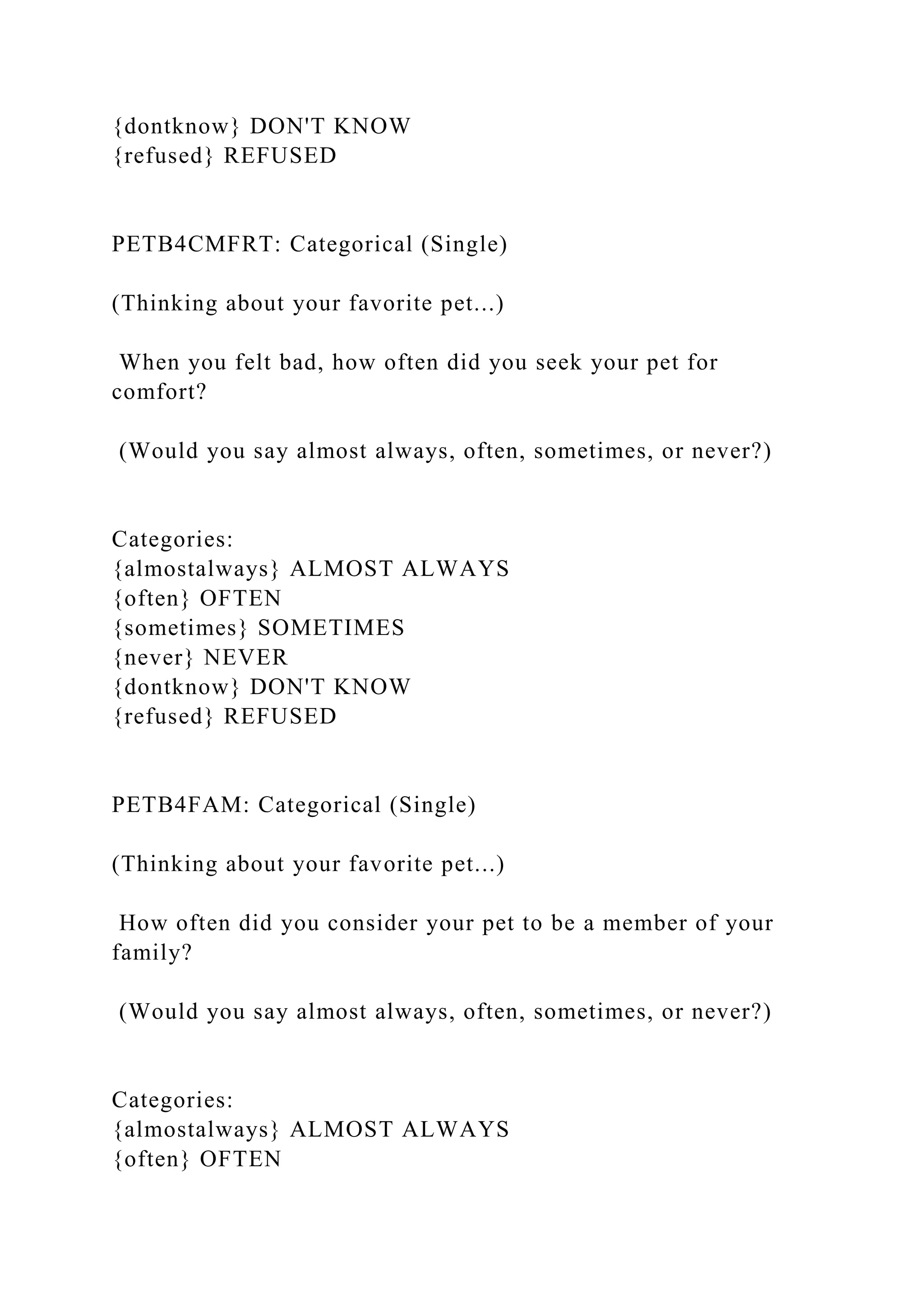 {dontknow} DON'T KNOW
{refused} REFUSED
PETB4CMFRT: Categorical (Single)
(Thinking about your favorite pet...)
When you felt bad, how often did you seek your pet for
comfort?
(Would you say almost always, often, sometimes, or never?)
Categories:
{almostalways} ALMOST ALWAYS
{often} OFTEN
{sometimes} SOMETIMES
{never} NEVER
{dontknow} DON'T KNOW
{refused} REFUSED
PETB4FAM: Categorical (Single)
(Thinking about your favorite pet...)
How often did you consider your pet to be a member of your
family?
(Would you say almost always, often, sometimes, or never?)
Categories:
{almostalways} ALMOST ALWAYS
{often} OFTEN
 