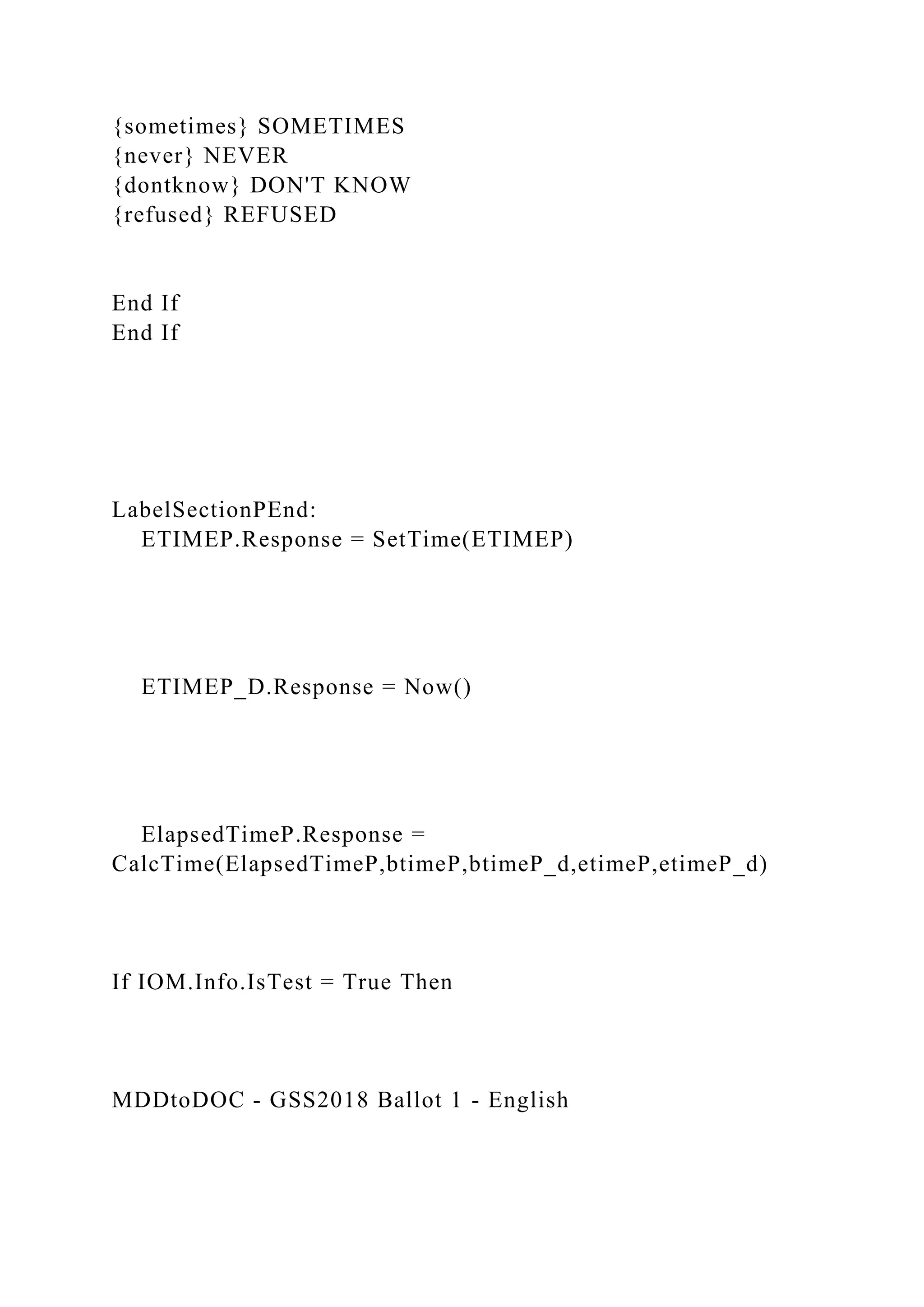 {sometimes} SOMETIMES
{never} NEVER
{dontknow} DON'T KNOW
{refused} REFUSED
End If
End If
LabelSectionPEnd:
ETIMEP.Response = SetTime(ETIMEP)
ETIMEP_D.Response = Now()
ElapsedTimeP.Response =
CalcTime(ElapsedTimeP,btimeP,btimeP_d,etimeP,etimeP_d)
If IOM.Info.IsTest = True Then
MDDtoDOC - GSS2018 Ballot 1 - English
 