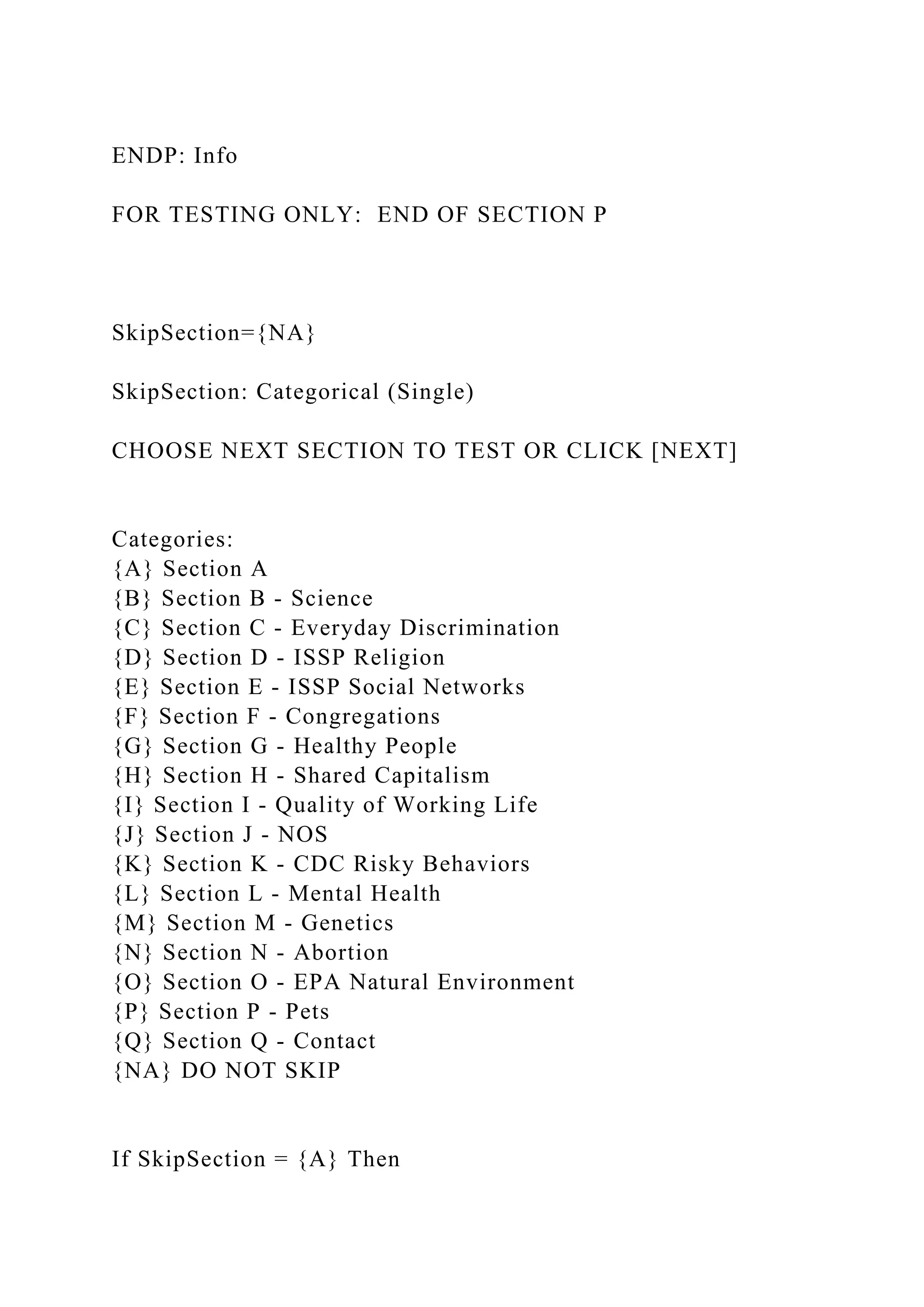 ENDP: Info
FOR TESTING ONLY: END OF SECTION P
SkipSection={NA}
SkipSection: Categorical (Single)
CHOOSE NEXT SECTION TO TEST OR CLICK [NEXT]
Categories:
{A} Section A
{B} Section B - Science
{C} Section C - Everyday Discrimination
{D} Section D - ISSP Religion
{E} Section E - ISSP Social Networks
{F} Section F - Congregations
{G} Section G - Healthy People
{H} Section H - Shared Capitalism
{I} Section I - Quality of Working Life
{J} Section J - NOS
{K} Section K - CDC Risky Behaviors
{L} Section L - Mental Health
{M} Section M - Genetics
{N} Section N - Abortion
{O} Section O - EPA Natural Environment
{P} Section P - Pets
{Q} Section Q - Contact
{NA} DO NOT SKIP
If SkipSection = {A} Then
 