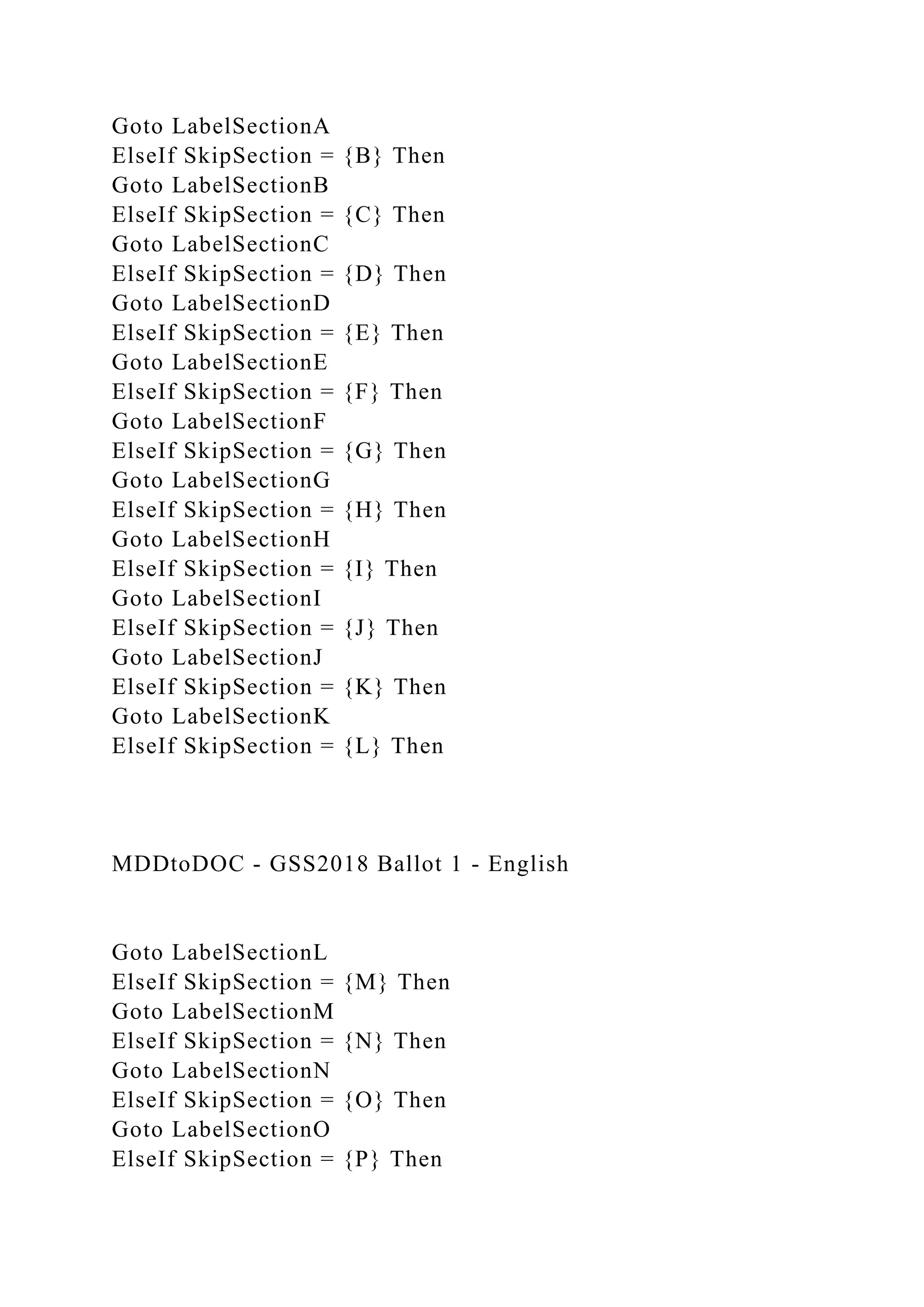 Goto LabelSectionA
ElseIf SkipSection = {B} Then
Goto LabelSectionB
ElseIf SkipSection = {C} Then
Goto LabelSectionC
ElseIf SkipSection = {D} Then
Goto LabelSectionD
ElseIf SkipSection = {E} Then
Goto LabelSectionE
ElseIf SkipSection = {F} Then
Goto LabelSectionF
ElseIf SkipSection = {G} Then
Goto LabelSectionG
ElseIf SkipSection = {H} Then
Goto LabelSectionH
ElseIf SkipSection = {I} Then
Goto LabelSectionI
ElseIf SkipSection = {J} Then
Goto LabelSectionJ
ElseIf SkipSection = {K} Then
Goto LabelSectionK
ElseIf SkipSection = {L} Then
MDDtoDOC - GSS2018 Ballot 1 - English
Goto LabelSectionL
ElseIf SkipSection = {M} Then
Goto LabelSectionM
ElseIf SkipSection = {N} Then
Goto LabelSectionN
ElseIf SkipSection = {O} Then
Goto LabelSectionO
ElseIf SkipSection = {P} Then
 