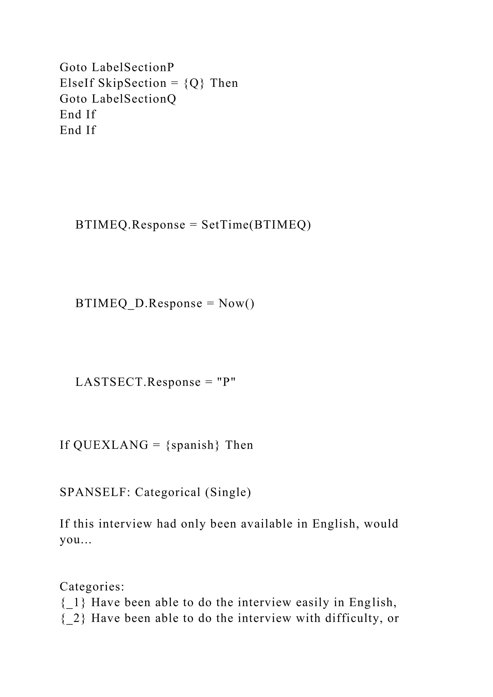 Goto LabelSectionP
ElseIf SkipSection = {Q} Then
Goto LabelSectionQ
End If
End If
BTIMEQ.Response = SetTime(BTIMEQ)
BTIMEQ_D.Response = Now()
LASTSECT.Response = "P"
If QUEXLANG = {spanish} Then
SPANSELF: Categorical (Single)
If this interview had only been available in English, would
you...
Categories:
{_1} Have been able to do the interview easily in English,
{_2} Have been able to do the interview with difficulty, or
 