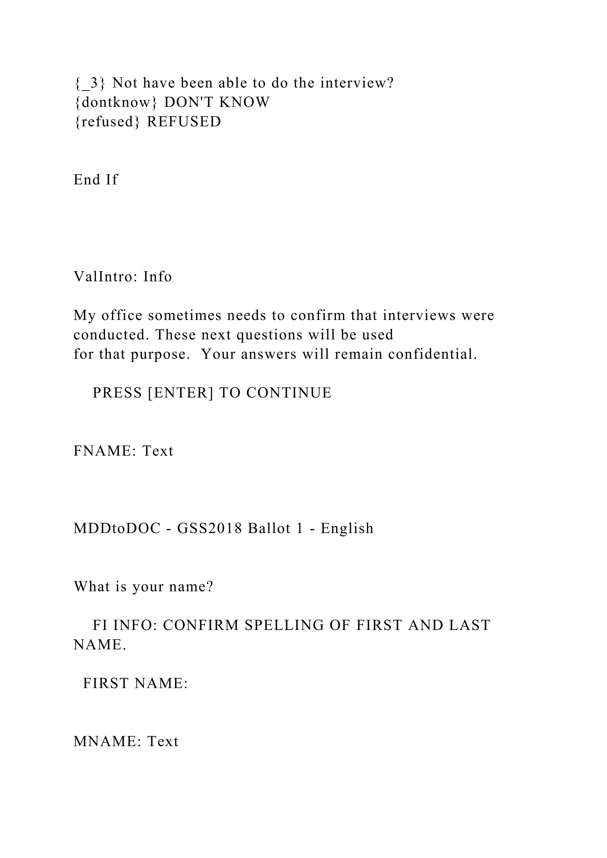 {_3} Not have been able to do the interview?
{dontknow} DON'T KNOW
{refused} REFUSED
End If
ValIntro: Info
My office sometimes needs to confirm that interviews were
conducted. These next questions will be used
for that purpose. Your answers will remain confidential.
PRESS [ENTER] TO CONTINUE
FNAME: Text
MDDtoDOC - GSS2018 Ballot 1 - English
What is your name?
FI INFO: CONFIRM SPELLING OF FIRST AND LAST
NAME.
FIRST NAME:
MNAME: Text
 