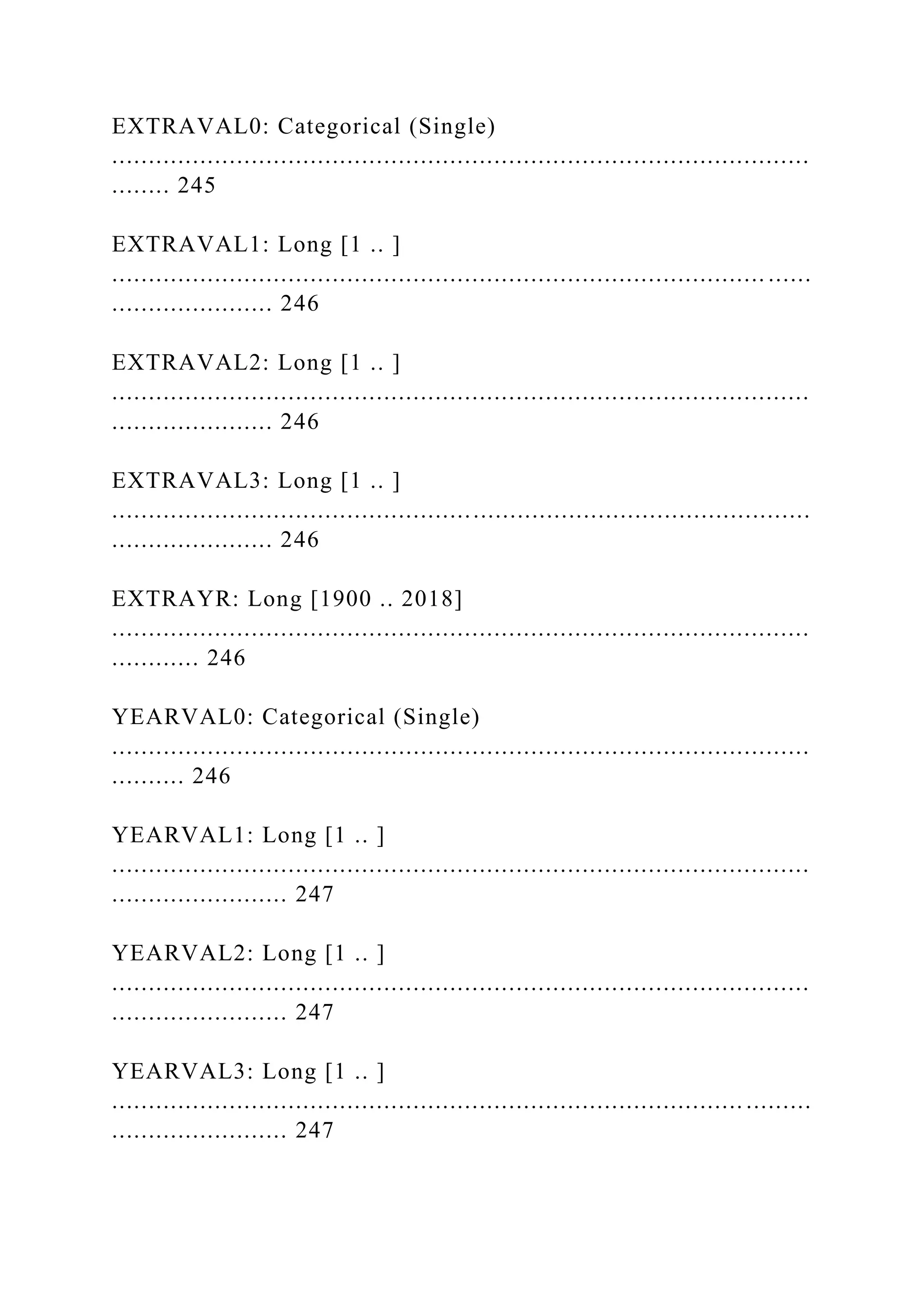 EXTRAVAL0: Categorical (Single)
...............................................................................................
........ 245
EXTRAVAL1: Long [1 .. ]
......................................................................................... ......
...................... 246
EXTRAVAL2: Long [1 .. ]
...............................................................................................
...................... 246
EXTRAVAL3: Long [1 .. ]
...............................................................................................
...................... 246
EXTRAYR: Long [1900 .. 2018]
...............................................................................................
............ 246
YEARVAL0: Categorical (Single)
...............................................................................................
.......... 246
YEARVAL1: Long [1 .. ]
...............................................................................................
........................ 247
YEARVAL2: Long [1 .. ]
...............................................................................................
........................ 247
YEARVAL3: Long [1 .. ]
...................................................................................... .........
........................ 247
 