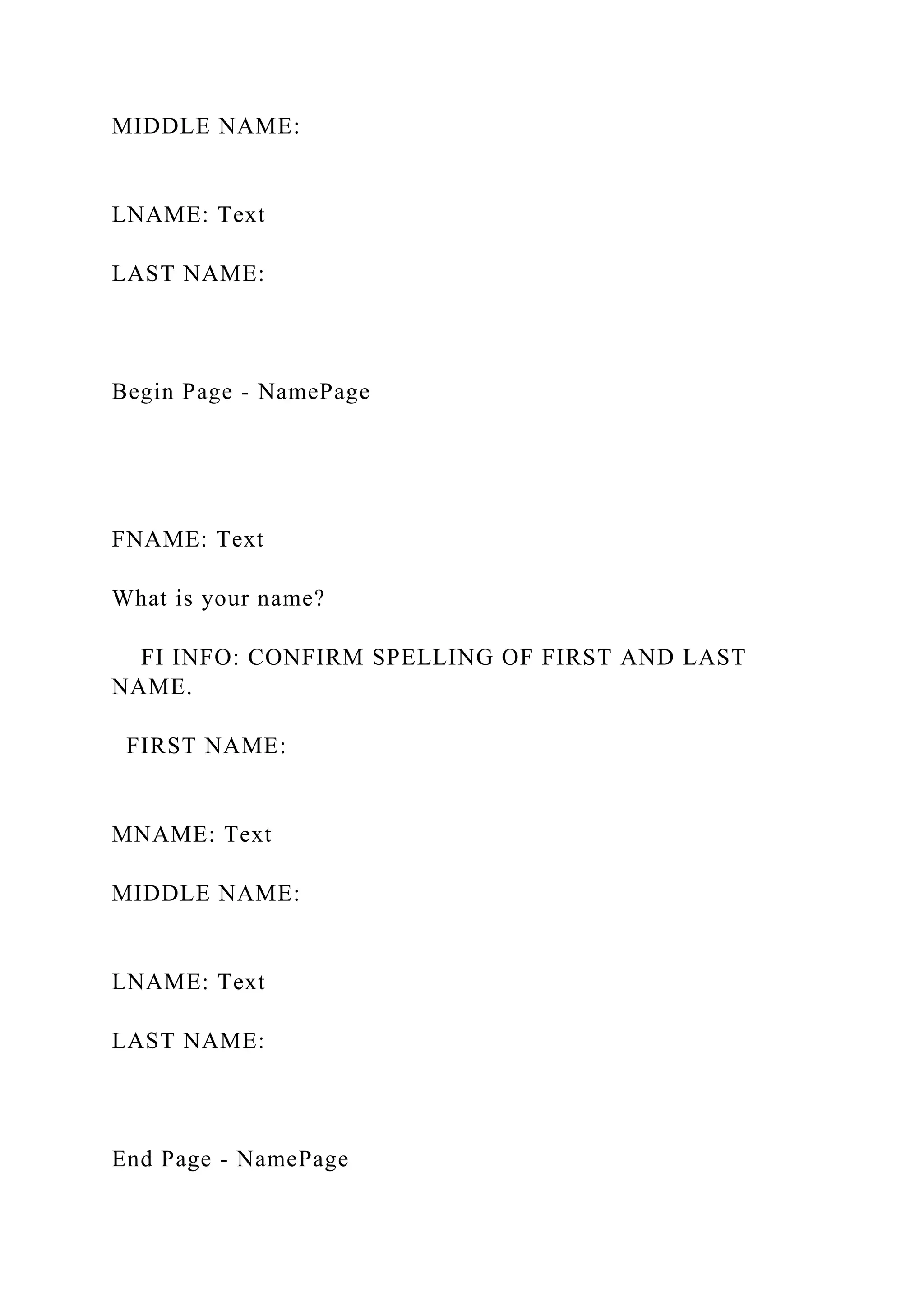 MIDDLE NAME:
LNAME: Text
LAST NAME:
Begin Page - NamePage
FNAME: Text
What is your name?
FI INFO: CONFIRM SPELLING OF FIRST AND LAST
NAME.
FIRST NAME:
MNAME: Text
MIDDLE NAME:
LNAME: Text
LAST NAME:
End Page - NamePage
 