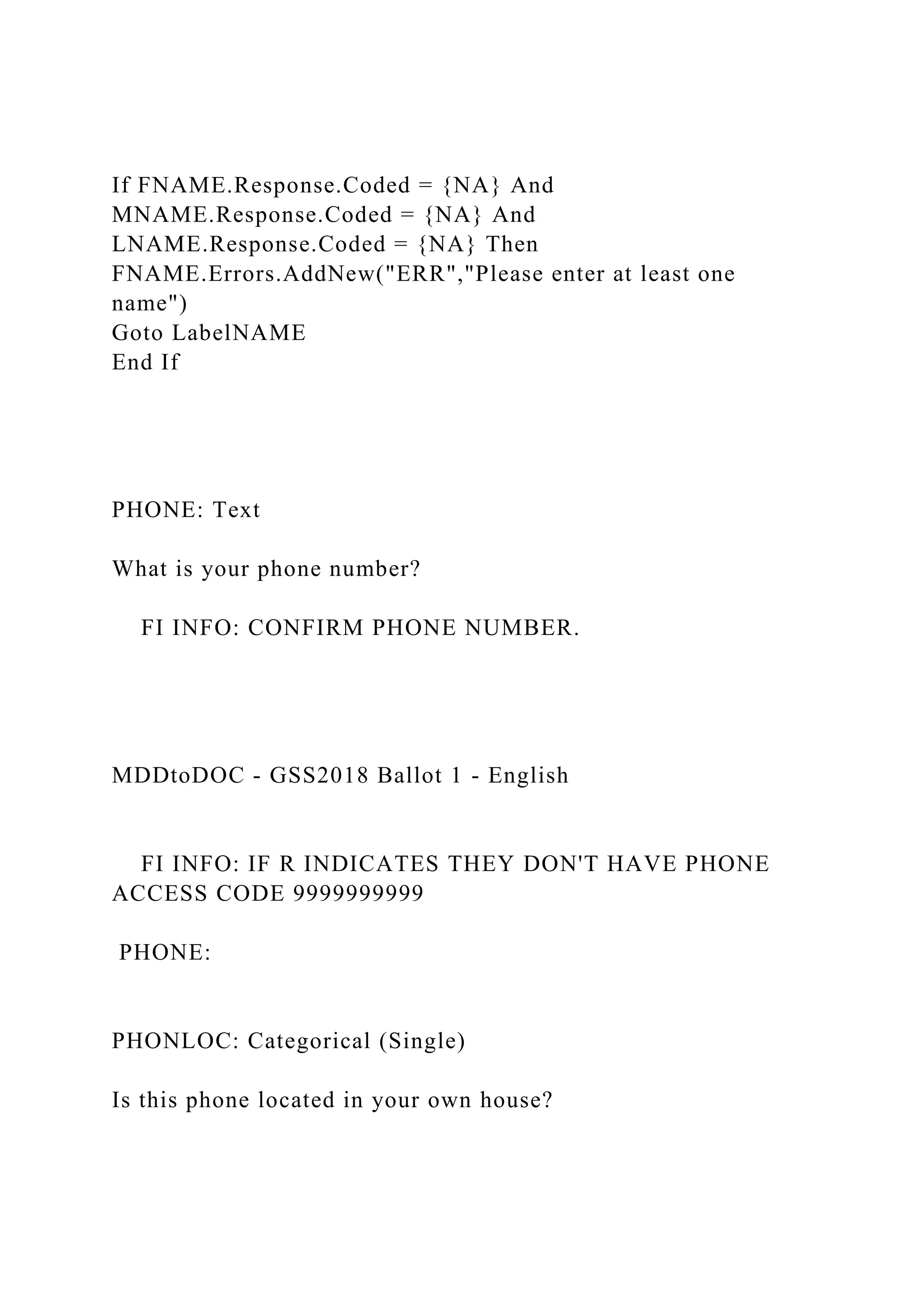 If FNAME.Response.Coded = {NA} And
MNAME.Response.Coded = {NA} And
LNAME.Response.Coded = {NA} Then
FNAME.Errors.AddNew("ERR","Please enter at least one
name")
Goto LabelNAME
End If
PHONE: Text
What is your phone number?
FI INFO: CONFIRM PHONE NUMBER.
MDDtoDOC - GSS2018 Ballot 1 - English
FI INFO: IF R INDICATES THEY DON'T HAVE PHONE
ACCESS CODE 9999999999
PHONE:
PHONLOC: Categorical (Single)
Is this phone located in your own house?
 