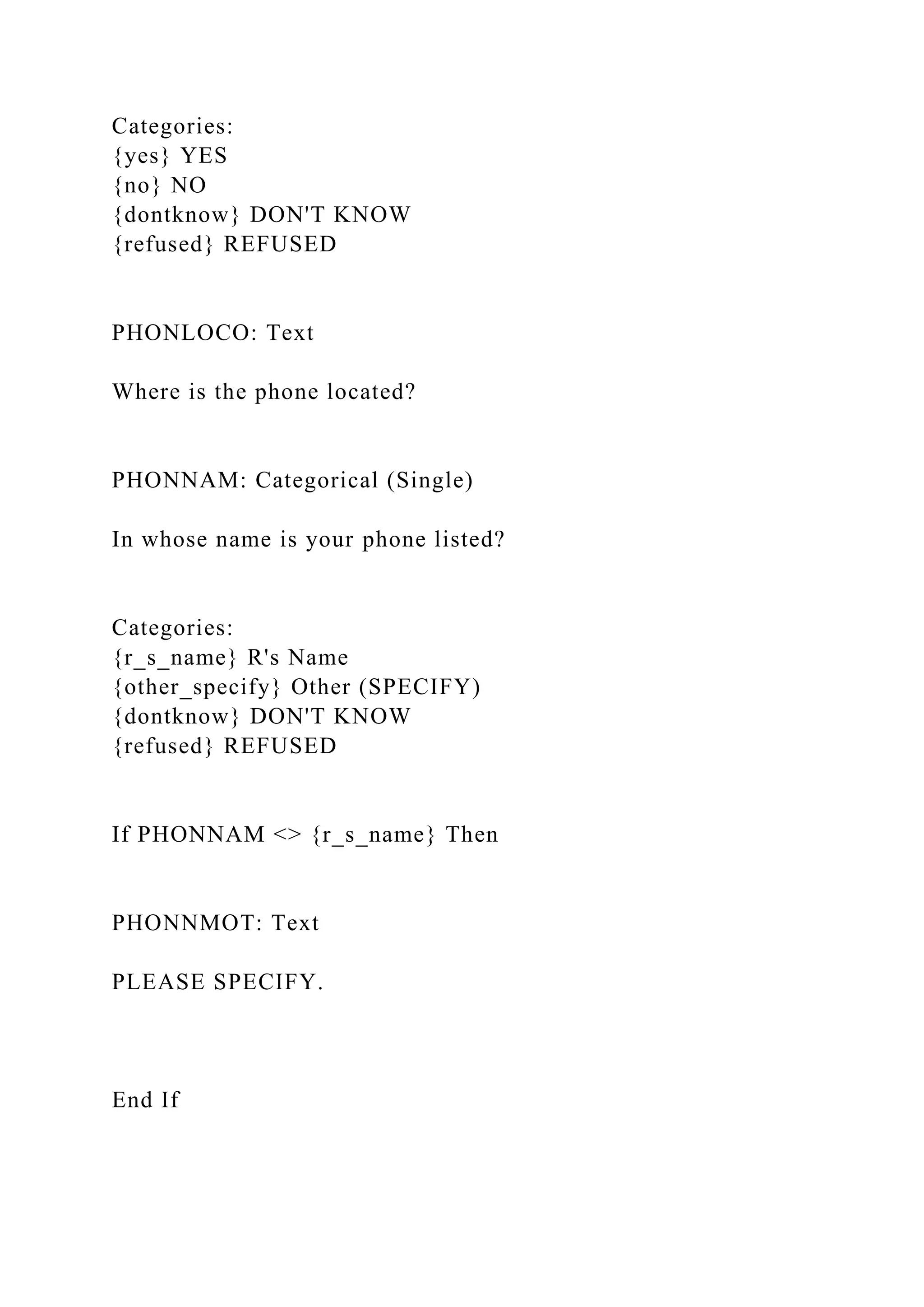Categories:
{yes} YES
{no} NO
{dontknow} DON'T KNOW
{refused} REFUSED
PHONLOCO: Text
Where is the phone located?
PHONNAM: Categorical (Single)
In whose name is your phone listed?
Categories:
{r_s_name} R's Name
{other_specify} Other (SPECIFY)
{dontknow} DON'T KNOW
{refused} REFUSED
If PHONNAM <> {r_s_name} Then
PHONNMOT: Text
PLEASE SPECIFY.
End If
 