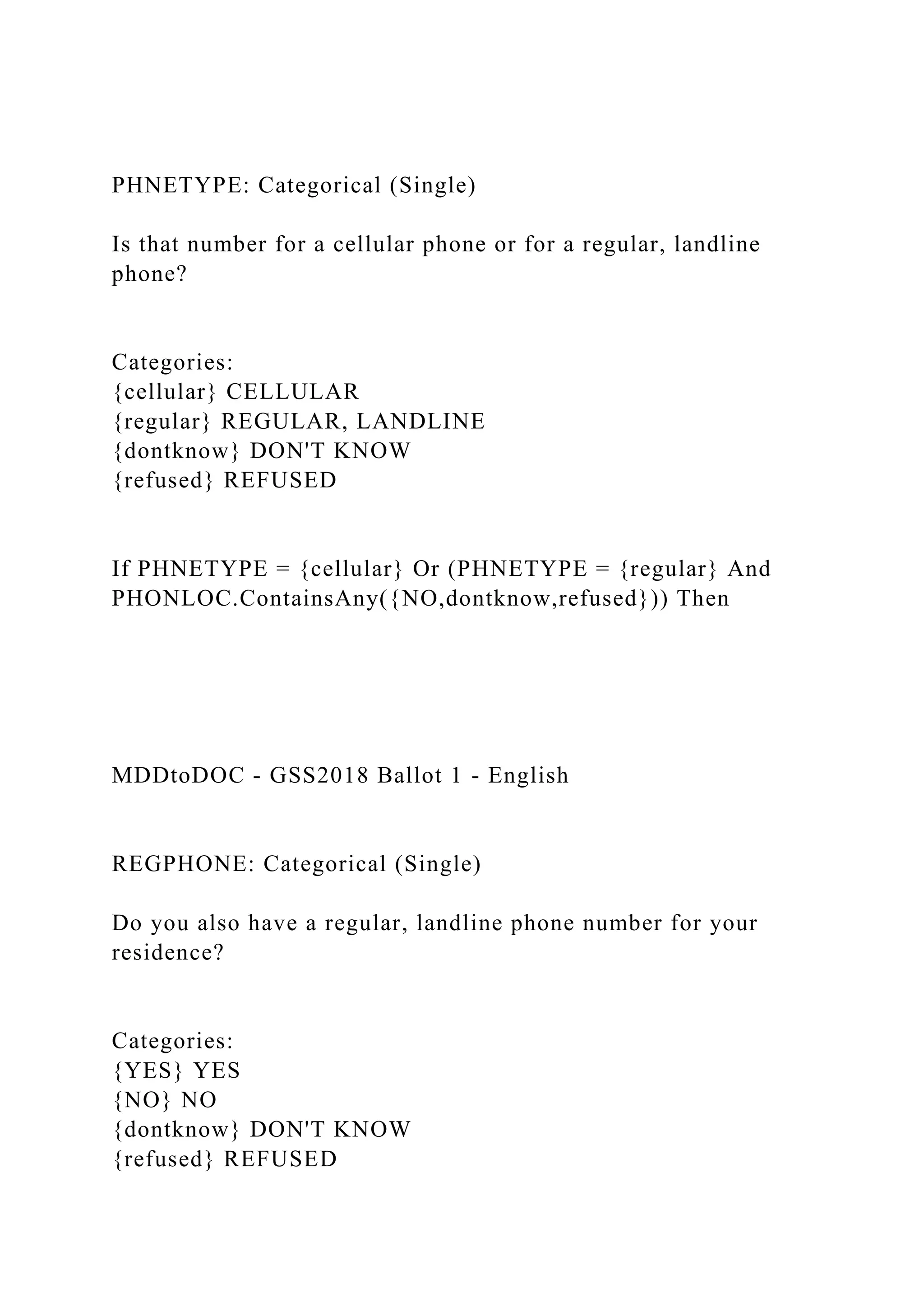 PHNETYPE: Categorical (Single)
Is that number for a cellular phone or for a regular, landline
phone?
Categories:
{cellular} CELLULAR
{regular} REGULAR, LANDLINE
{dontknow} DON'T KNOW
{refused} REFUSED
If PHNETYPE = {cellular} Or (PHNETYPE = {regular} And
PHONLOC.ContainsAny({NO,dontknow,refused})) Then
MDDtoDOC - GSS2018 Ballot 1 - English
REGPHONE: Categorical (Single)
Do you also have a regular, landline phone number for your
residence?
Categories:
{YES} YES
{NO} NO
{dontknow} DON'T KNOW
{refused} REFUSED
 