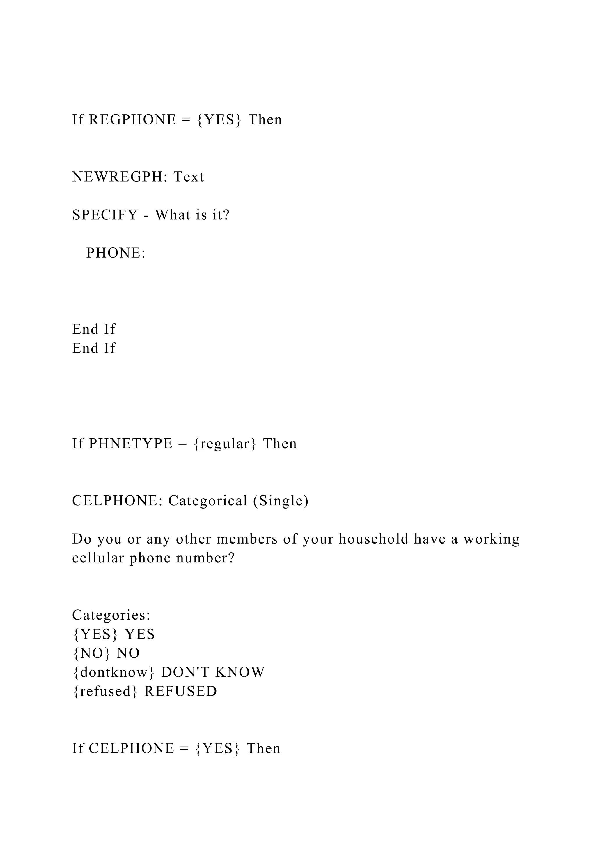 If REGPHONE = {YES} Then
NEWREGPH: Text
SPECIFY - What is it?
PHONE:
End If
End If
If PHNETYPE = {regular} Then
CELPHONE: Categorical (Single)
Do you or any other members of your household have a working
cellular phone number?
Categories:
{YES} YES
{NO} NO
{dontknow} DON'T KNOW
{refused} REFUSED
If CELPHONE = {YES} Then
 