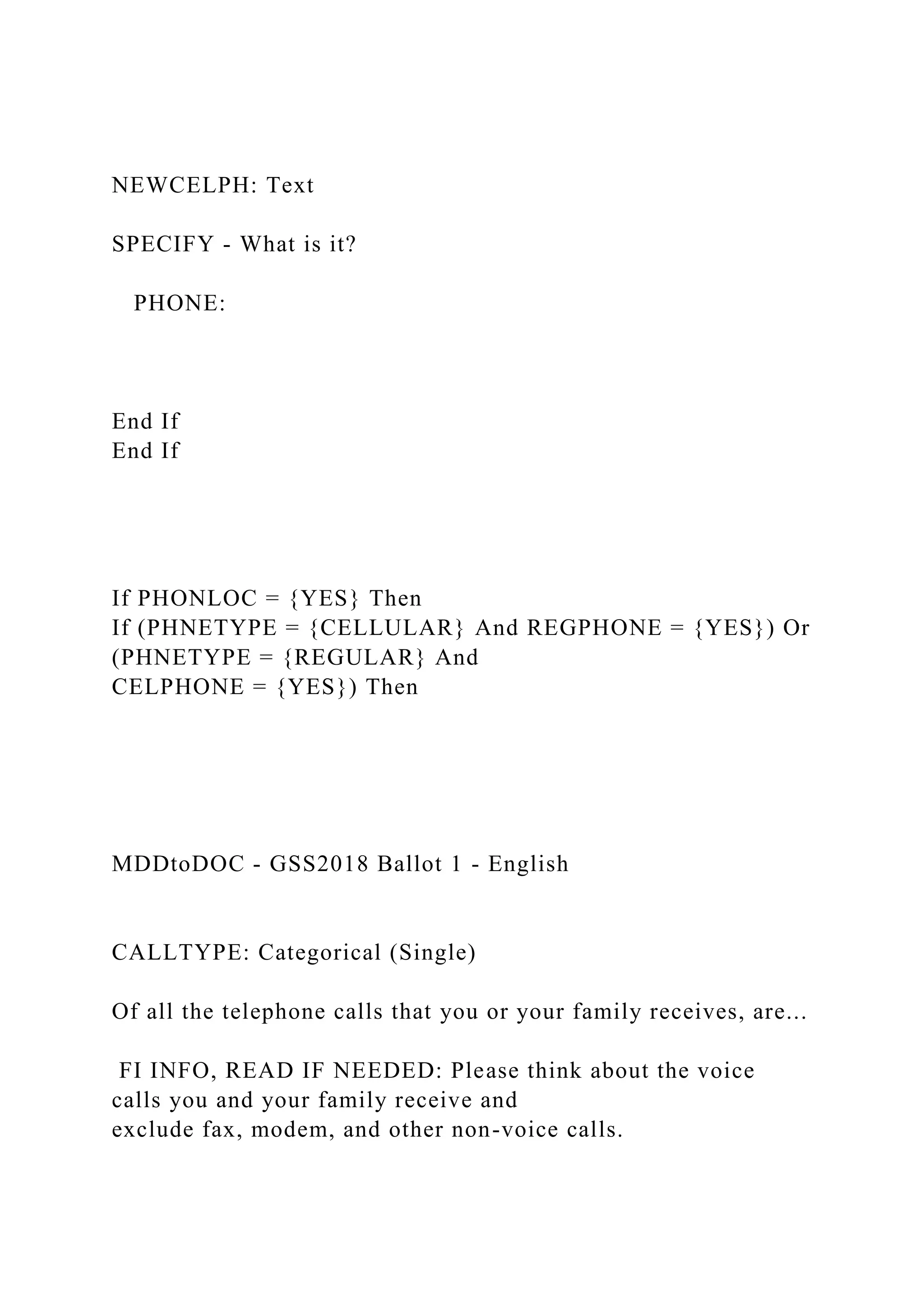 NEWCELPH: Text
SPECIFY - What is it?
PHONE:
End If
End If
If PHONLOC = {YES} Then
If (PHNETYPE = {CELLULAR} And REGPHONE = {YES}) Or
(PHNETYPE = {REGULAR} And
CELPHONE = {YES}) Then
MDDtoDOC - GSS2018 Ballot 1 - English
CALLTYPE: Categorical (Single)
Of all the telephone calls that you or your family receives, are...
FI INFO, READ IF NEEDED: Please think about the voice
calls you and your family receive and
exclude fax, modem, and other non-voice calls.
 
