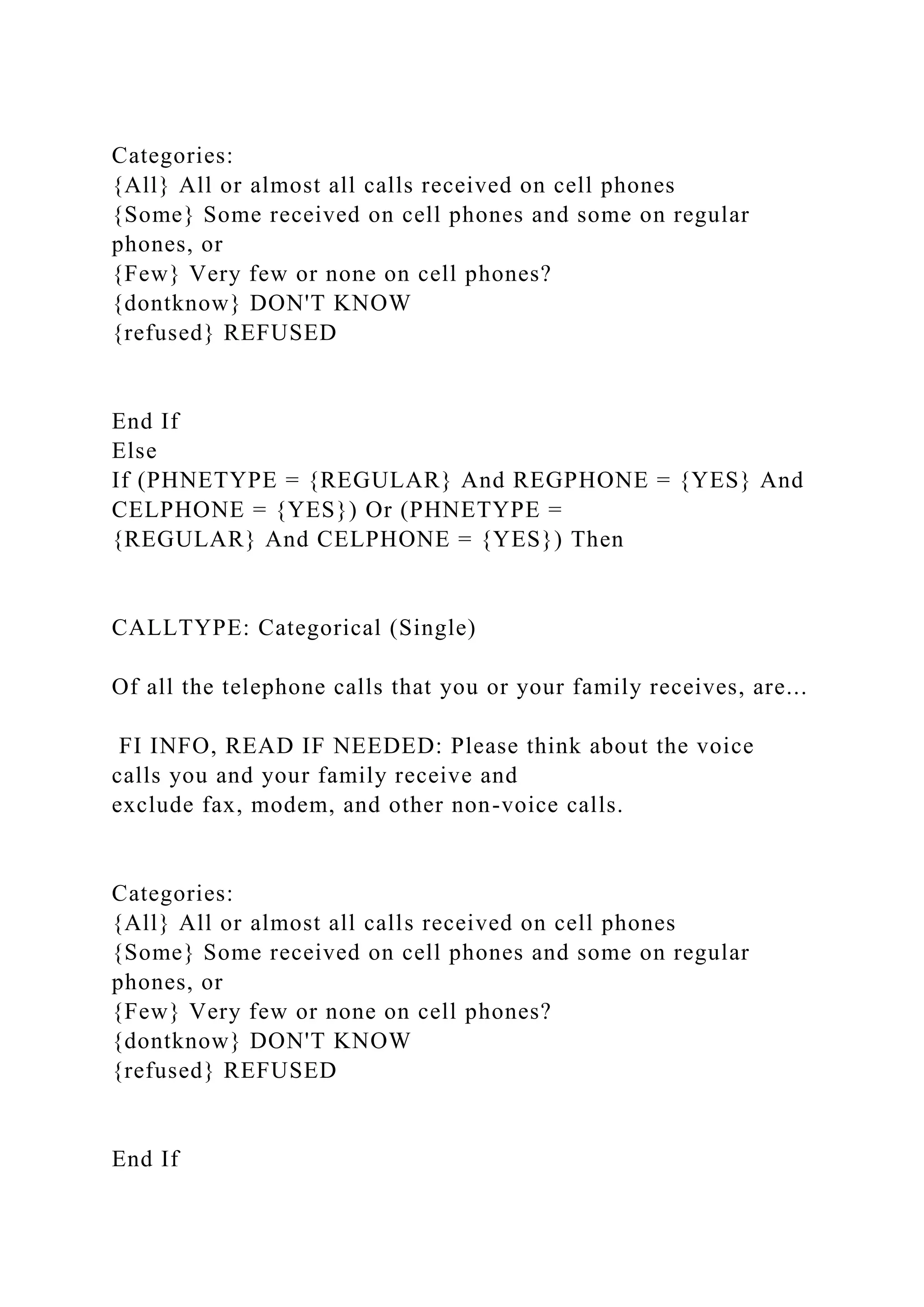 Categories:
{All} All or almost all calls received on cell phones
{Some} Some received on cell phones and some on regular
phones, or
{Few} Very few or none on cell phones?
{dontknow} DON'T KNOW
{refused} REFUSED
End If
Else
If (PHNETYPE = {REGULAR} And REGPHONE = {YES} And
CELPHONE = {YES}) Or (PHNETYPE =
{REGULAR} And CELPHONE = {YES}) Then
CALLTYPE: Categorical (Single)
Of all the telephone calls that you or your family receives, are...
FI INFO, READ IF NEEDED: Please think about the voice
calls you and your family receive and
exclude fax, modem, and other non-voice calls.
Categories:
{All} All or almost all calls received on cell phones
{Some} Some received on cell phones and some on regular
phones, or
{Few} Very few or none on cell phones?
{dontknow} DON'T KNOW
{refused} REFUSED
End If
 