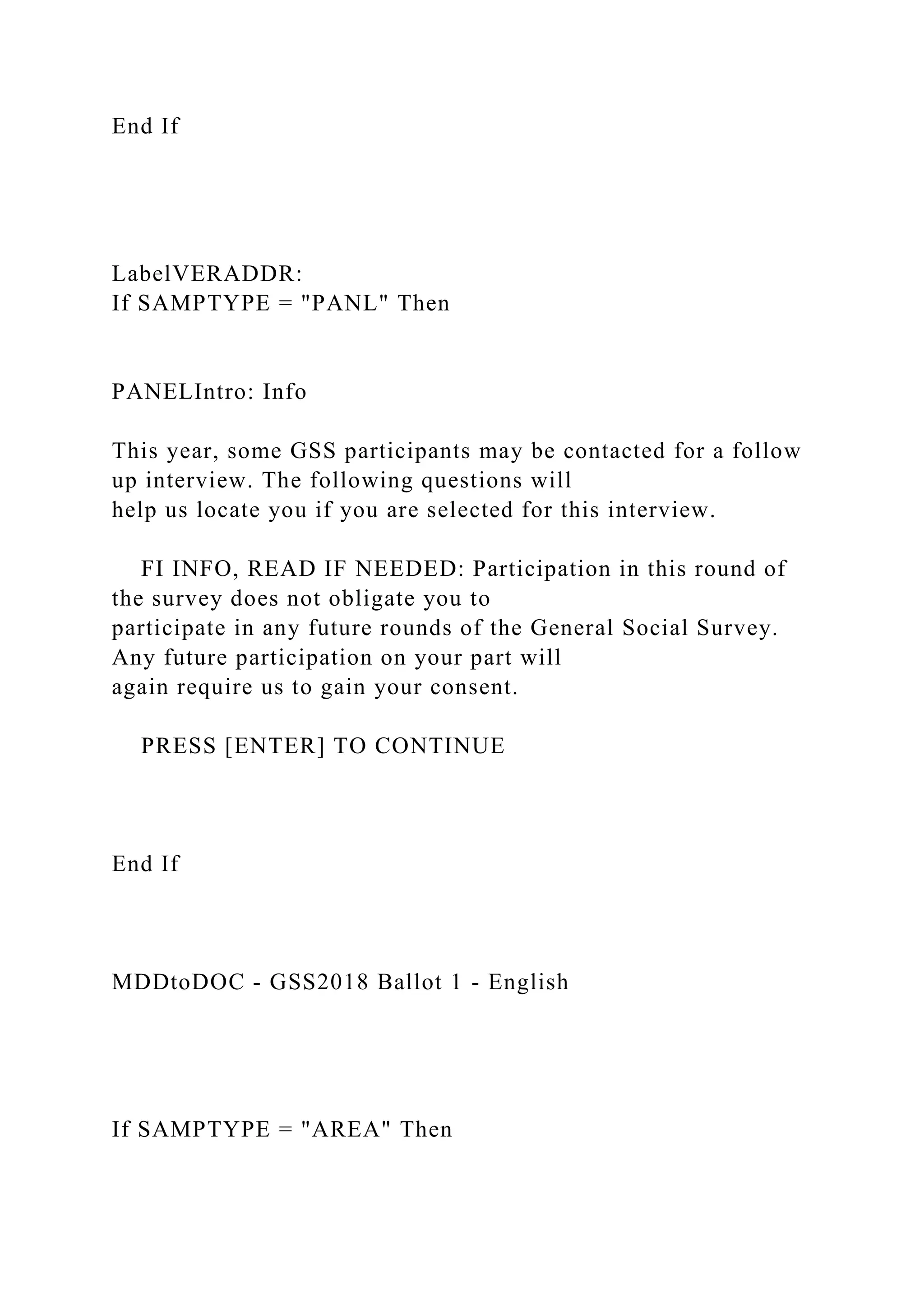 End If
LabelVERADDR:
If SAMPTYPE = "PANL" Then
PANELIntro: Info
This year, some GSS participants may be contacted for a follow
up interview. The following questions will
help us locate you if you are selected for this interview.
FI INFO, READ IF NEEDED: Participation in this round of
the survey does not obligate you to
participate in any future rounds of the General Social Survey.
Any future participation on your part will
again require us to gain your consent.
PRESS [ENTER] TO CONTINUE
End If
MDDtoDOC - GSS2018 Ballot 1 - English
If SAMPTYPE = "AREA" Then
 