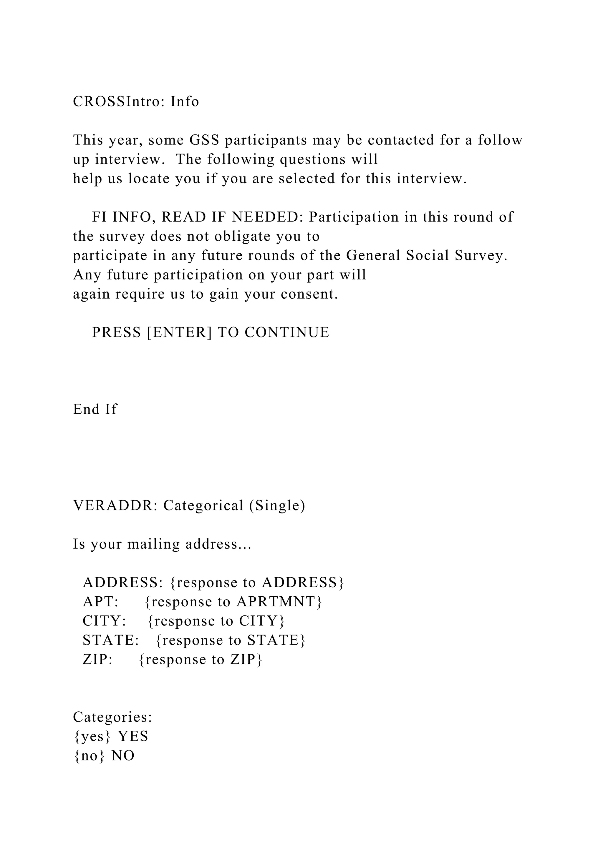 CROSSIntro: Info
This year, some GSS participants may be contacted for a follow
up interview. The following questions will
help us locate you if you are selected for this interview.
FI INFO, READ IF NEEDED: Participation in this round of
the survey does not obligate you to
participate in any future rounds of the General Social Survey.
Any future participation on your part will
again require us to gain your consent.
PRESS [ENTER] TO CONTINUE
End If
VERADDR: Categorical (Single)
Is your mailing address...
ADDRESS: {response to ADDRESS}
APT: {response to APRTMNT}
CITY: {response to CITY}
STATE: {response to STATE}
ZIP: {response to ZIP}
Categories:
{yes} YES
{no} NO
 