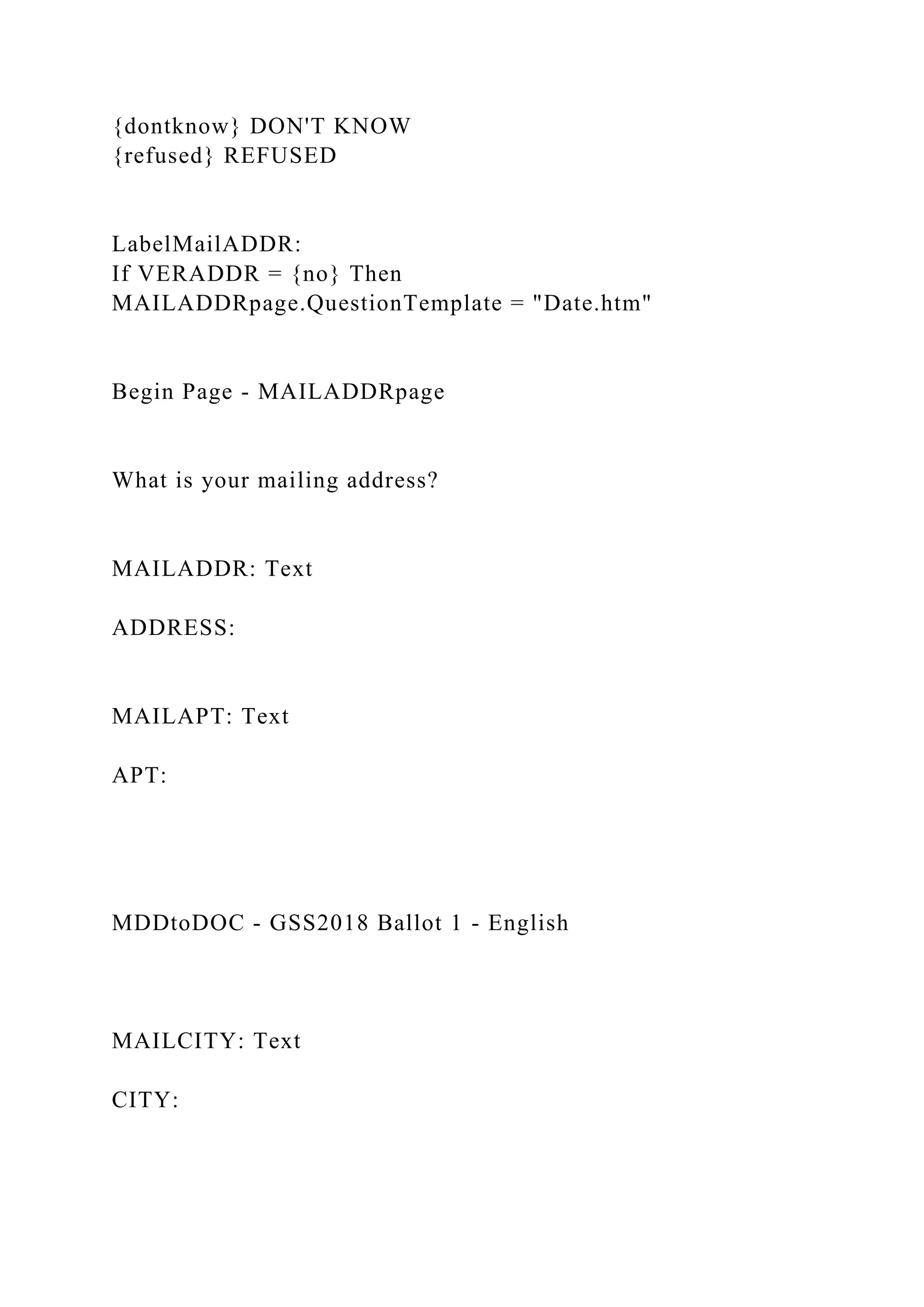 {dontknow} DON'T KNOW
{refused} REFUSED
LabelMailADDR:
If VERADDR = {no} Then
MAILADDRpage.QuestionTemplate = "Date.htm"
Begin Page - MAILADDRpage
What is your mailing address?
MAILADDR: Text
ADDRESS:
MAILAPT: Text
APT:
MDDtoDOC - GSS2018 Ballot 1 - English
MAILCITY: Text
CITY:
 