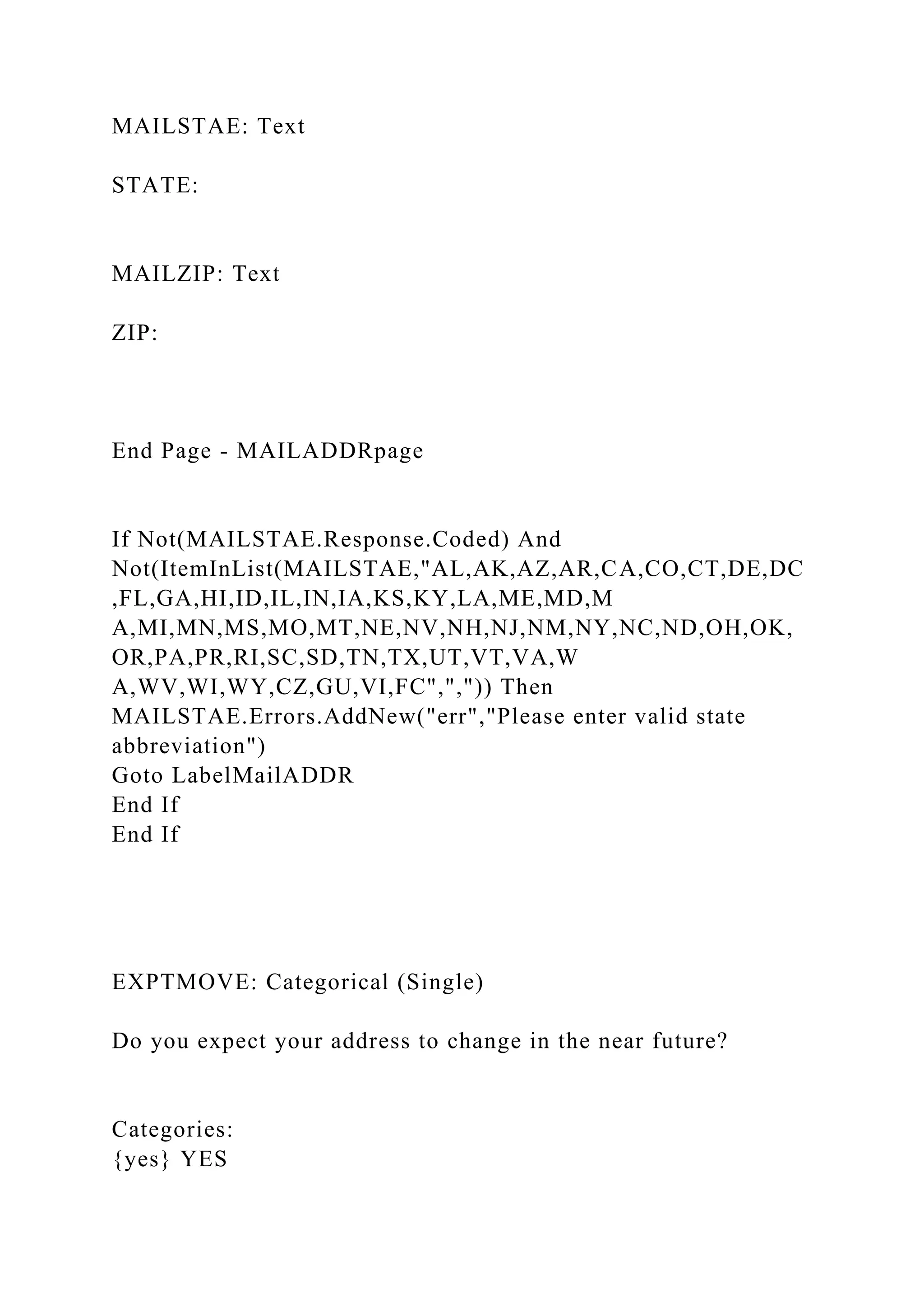 MAILSTAE: Text
STATE:
MAILZIP: Text
ZIP:
End Page - MAILADDRpage
If Not(MAILSTAE.Response.Coded) And
Not(ItemInList(MAILSTAE,"AL,AK,AZ,AR,CA,CO,CT,DE,DC
,FL,GA,HI,ID,IL,IN,IA,KS,KY,LA,ME,MD,M
A,MI,MN,MS,MO,MT,NE,NV,NH,NJ,NM,NY,NC,ND,OH,OK,
OR,PA,PR,RI,SC,SD,TN,TX,UT,VT,VA,W
A,WV,WI,WY,CZ,GU,VI,FC",",")) Then
MAILSTAE.Errors.AddNew("err","Please enter valid state
abbreviation")
Goto LabelMailADDR
End If
End If
EXPTMOVE: Categorical (Single)
Do you expect your address to change in the near future?
Categories:
{yes} YES
 