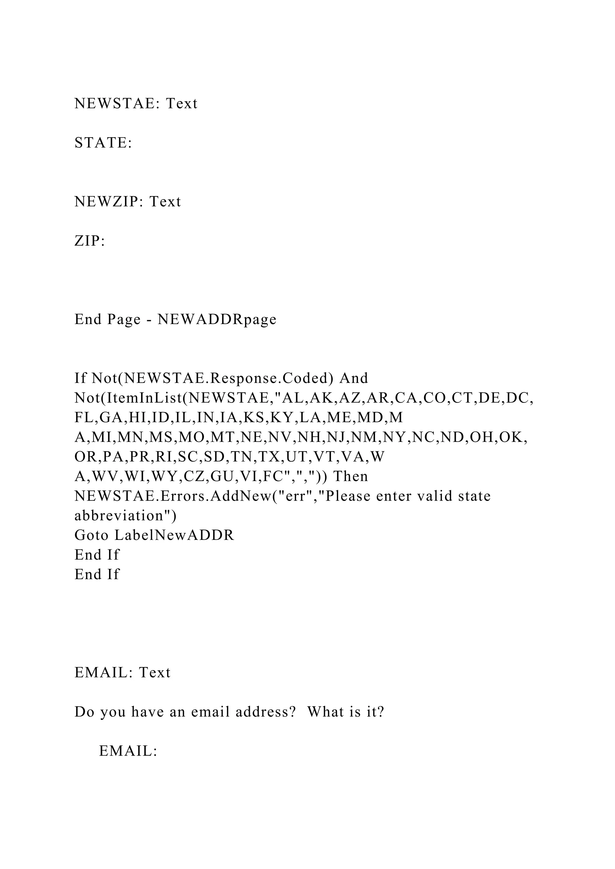 NEWSTAE: Text
STATE:
NEWZIP: Text
ZIP:
End Page - NEWADDRpage
If Not(NEWSTAE.Response.Coded) And
Not(ItemInList(NEWSTAE,"AL,AK,AZ,AR,CA,CO,CT,DE,DC,
FL,GA,HI,ID,IL,IN,IA,KS,KY,LA,ME,MD,M
A,MI,MN,MS,MO,MT,NE,NV,NH,NJ,NM,NY,NC,ND,OH,OK,
OR,PA,PR,RI,SC,SD,TN,TX,UT,VT,VA,W
A,WV,WI,WY,CZ,GU,VI,FC",",")) Then
NEWSTAE.Errors.AddNew("err","Please enter valid state
abbreviation")
Goto LabelNewADDR
End If
End If
EMAIL: Text
Do you have an email address? What is it?
EMAIL:
 