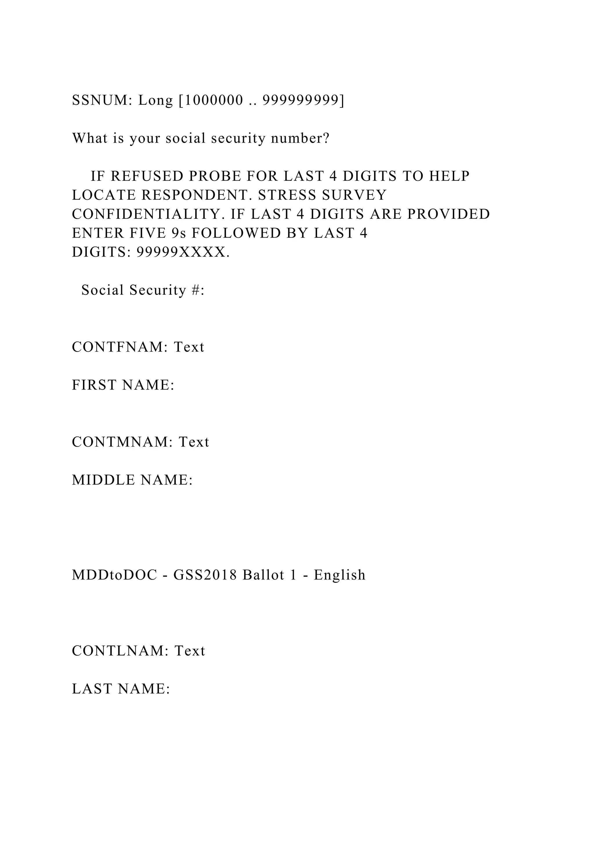 SSNUM: Long [1000000 .. 999999999]
What is your social security number?
IF REFUSED PROBE FOR LAST 4 DIGITS TO HELP
LOCATE RESPONDENT. STRESS SURVEY
CONFIDENTIALITY. IF LAST 4 DIGITS ARE PROVIDED
ENTER FIVE 9s FOLLOWED BY LAST 4
DIGITS: 99999XXXX.
Social Security #:
CONTFNAM: Text
FIRST NAME:
CONTMNAM: Text
MIDDLE NAME:
MDDtoDOC - GSS2018 Ballot 1 - English
CONTLNAM: Text
LAST NAME:
 