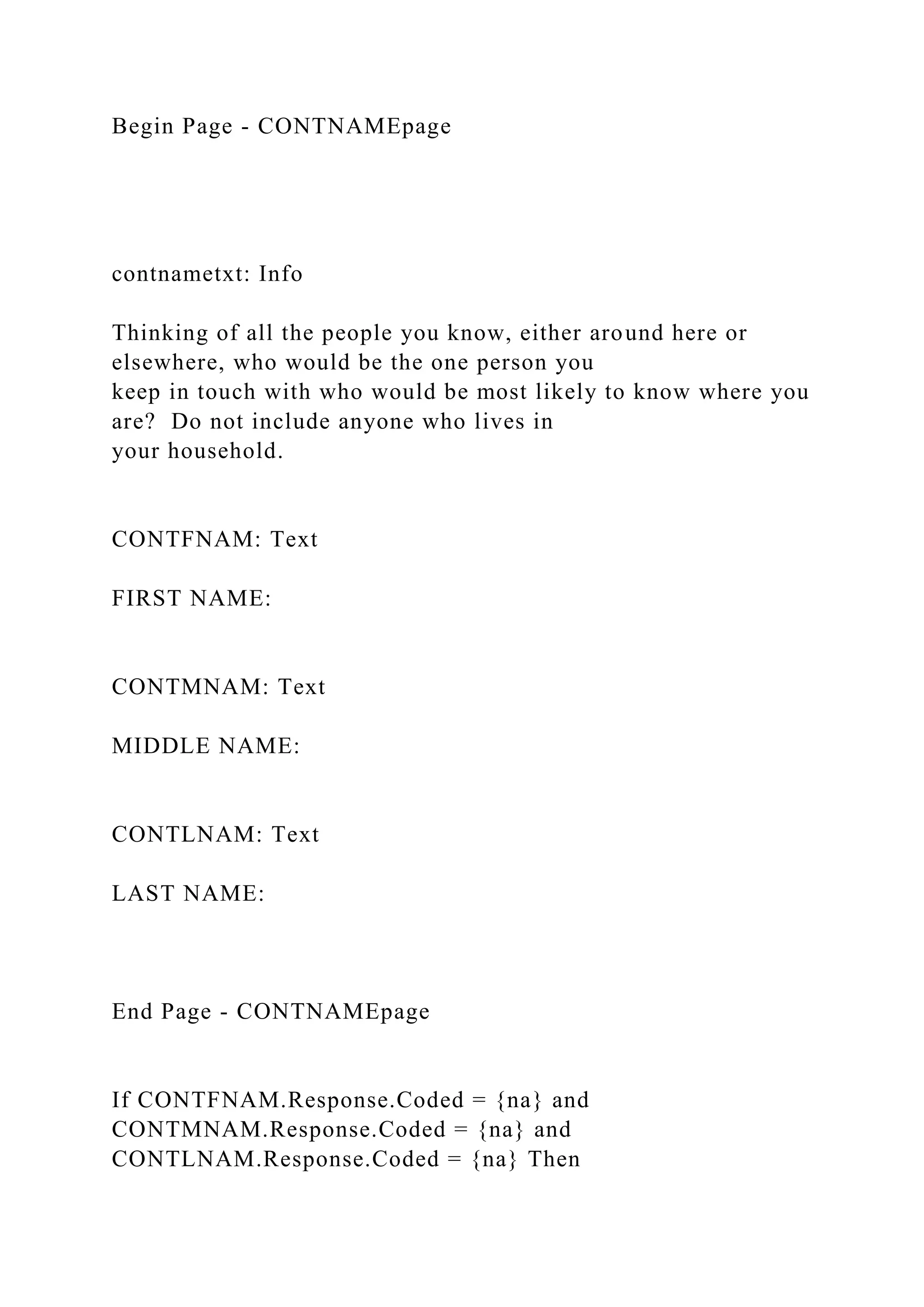 Begin Page - CONTNAMEpage
contnametxt: Info
Thinking of all the people you know, either around here or
elsewhere, who would be the one person you
keep in touch with who would be most likely to know where you
are? Do not include anyone who lives in
your household.
CONTFNAM: Text
FIRST NAME:
CONTMNAM: Text
MIDDLE NAME:
CONTLNAM: Text
LAST NAME:
End Page - CONTNAMEpage
If CONTFNAM.Response.Coded = {na} and
CONTMNAM.Response.Coded = {na} and
CONTLNAM.Response.Coded = {na} Then
 