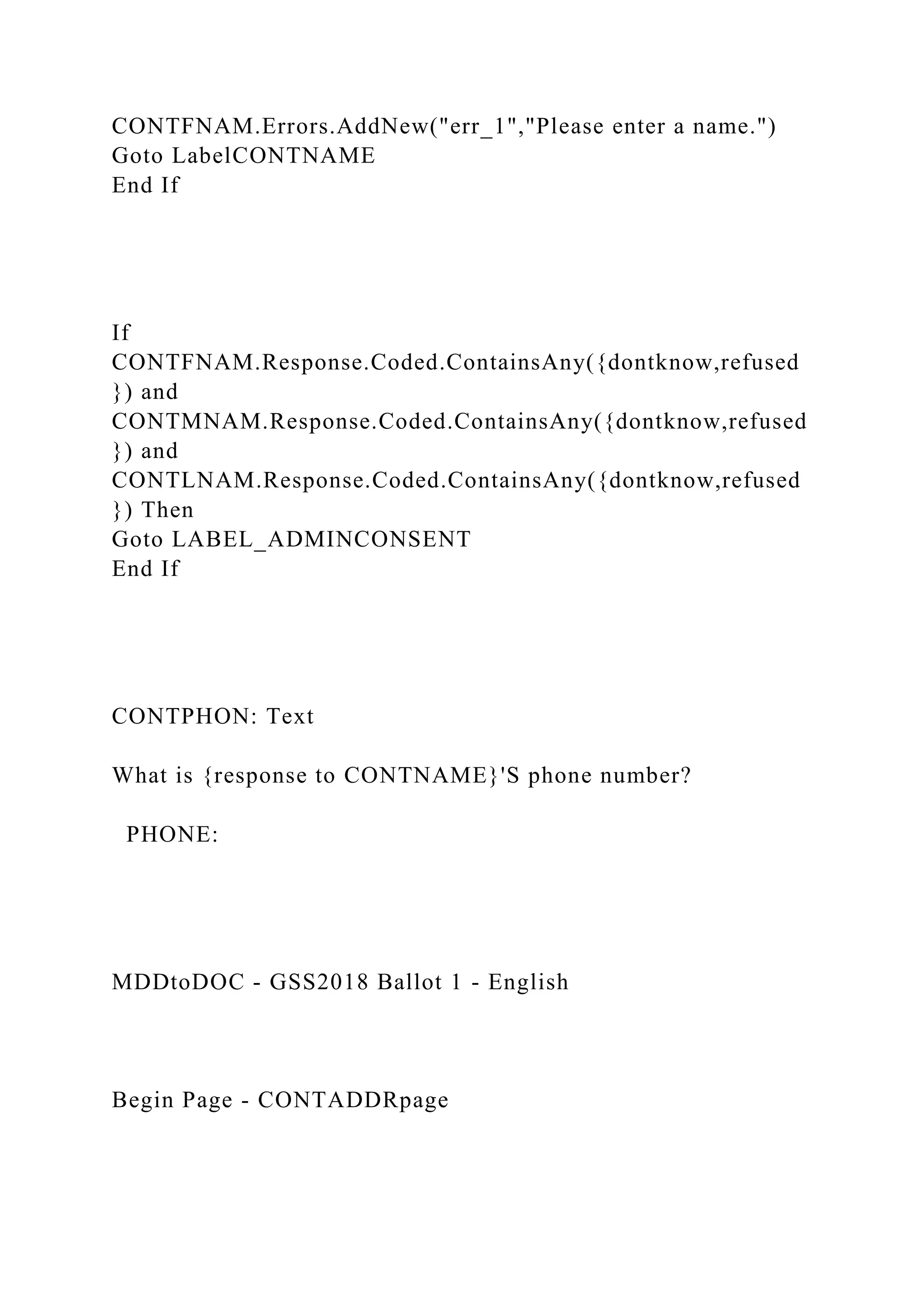 CONTFNAM.Errors.AddNew("err_1","Please enter a name.")
Goto LabelCONTNAME
End If
If
CONTFNAM.Response.Coded.ContainsAny({dontknow,refused
}) and
CONTMNAM.Response.Coded.ContainsAny({dontknow,refused
}) and
CONTLNAM.Response.Coded.ContainsAny({dontknow,refused
}) Then
Goto LABEL_ADMINCONSENT
End If
CONTPHON: Text
What is {response to CONTNAME}'S phone number?
PHONE:
MDDtoDOC - GSS2018 Ballot 1 - English
Begin Page - CONTADDRpage
 
