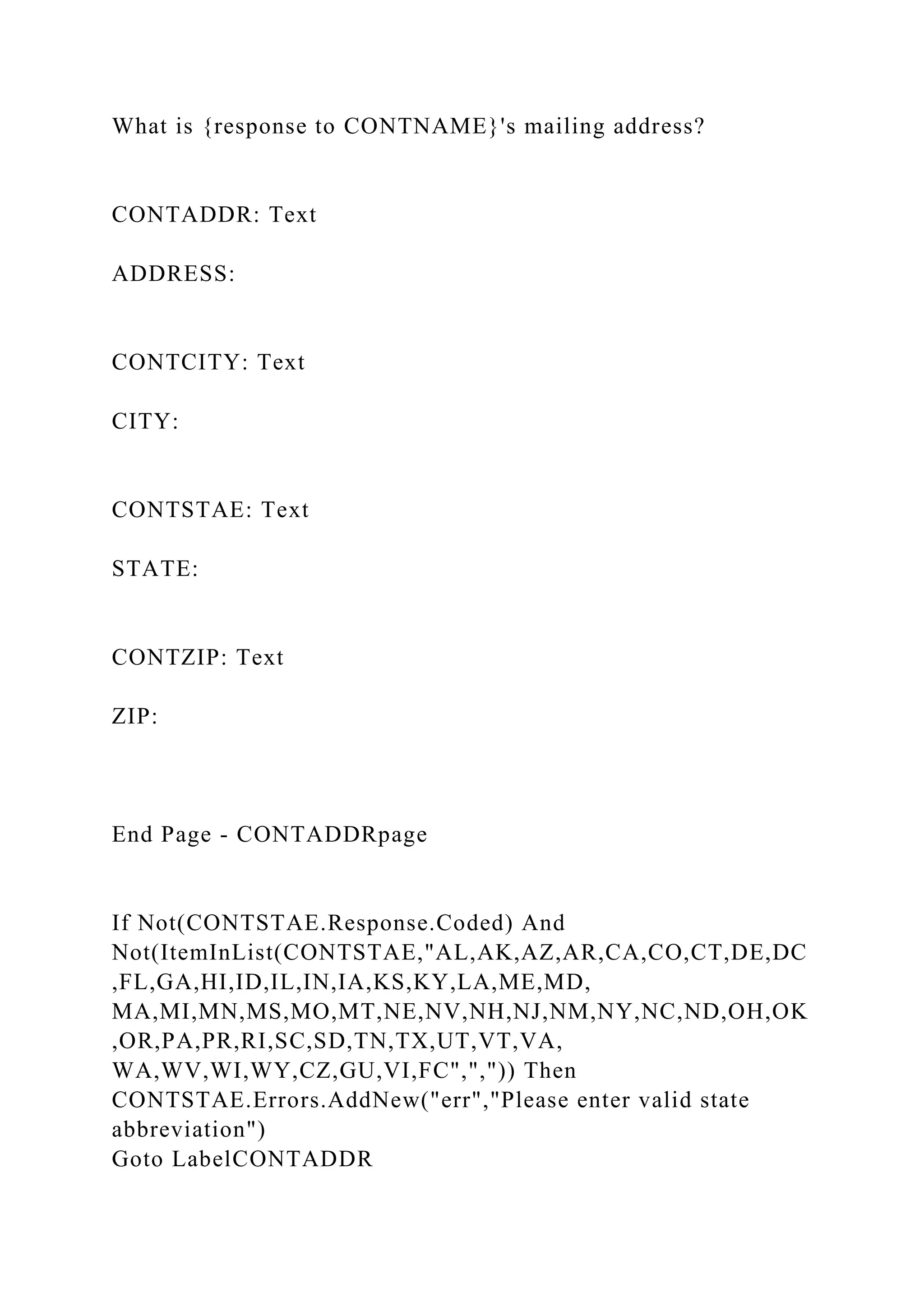 What is {response to CONTNAME}'s mailing address?
CONTADDR: Text
ADDRESS:
CONTCITY: Text
CITY:
CONTSTAE: Text
STATE:
CONTZIP: Text
ZIP:
End Page - CONTADDRpage
If Not(CONTSTAE.Response.Coded) And
Not(ItemInList(CONTSTAE,"AL,AK,AZ,AR,CA,CO,CT,DE,DC
,FL,GA,HI,ID,IL,IN,IA,KS,KY,LA,ME,MD,
MA,MI,MN,MS,MO,MT,NE,NV,NH,NJ,NM,NY,NC,ND,OH,OK
,OR,PA,PR,RI,SC,SD,TN,TX,UT,VT,VA,
WA,WV,WI,WY,CZ,GU,VI,FC",",")) Then
CONTSTAE.Errors.AddNew("err","Please enter valid state
abbreviation")
Goto LabelCONTADDR
 