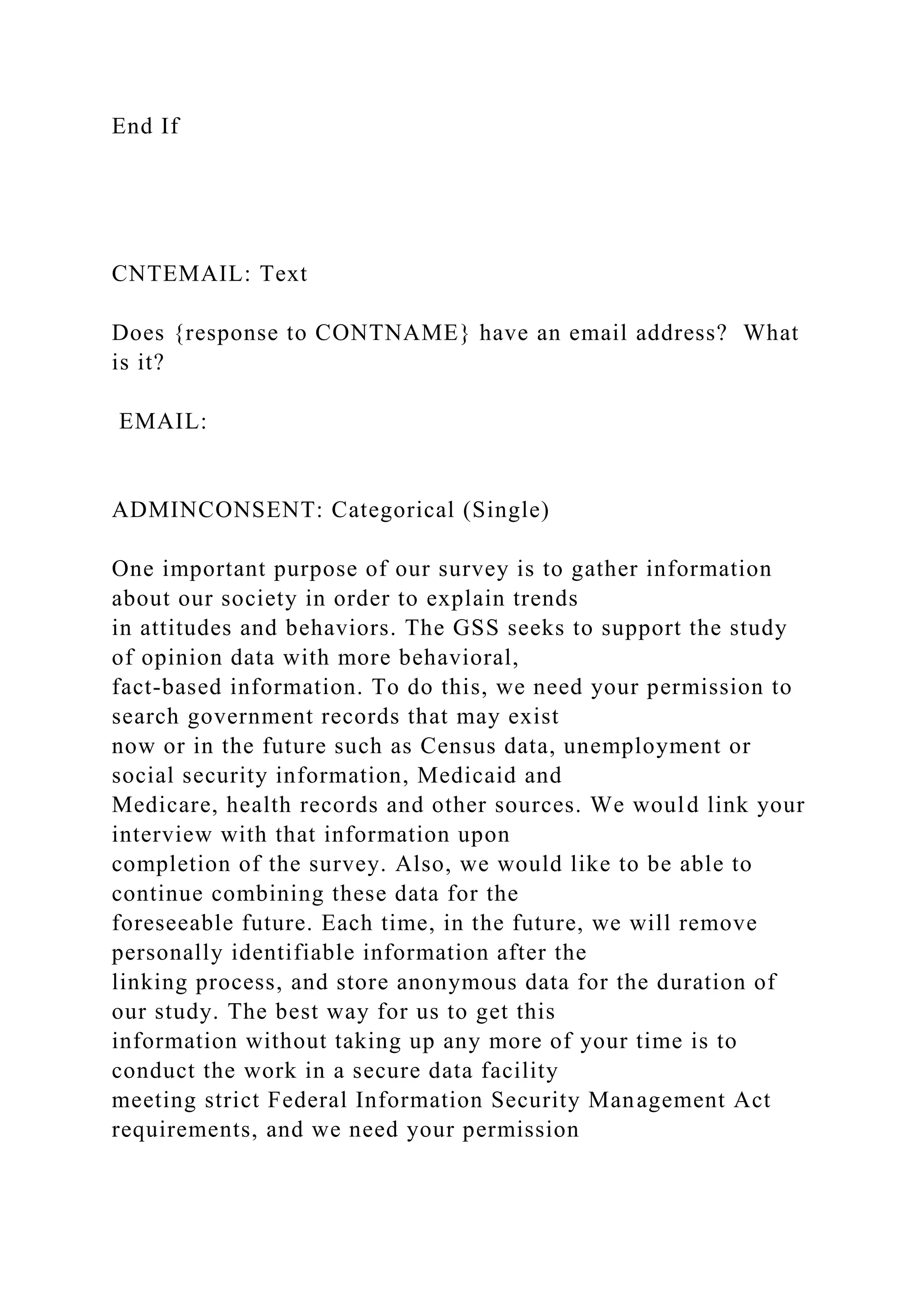 End If
CNTEMAIL: Text
Does {response to CONTNAME} have an email address? What
is it?
EMAIL:
ADMINCONSENT: Categorical (Single)
One important purpose of our survey is to gather information
about our society in order to explain trends
in attitudes and behaviors. The GSS seeks to support the study
of opinion data with more behavioral,
fact-based information. To do this, we need your permission to
search government records that may exist
now or in the future such as Census data, unemployment or
social security information, Medicaid and
Medicare, health records and other sources. We would link your
interview with that information upon
completion of the survey. Also, we would like to be able to
continue combining these data for the
foreseeable future. Each time, in the future, we will remove
personally identifiable information after the
linking process, and store anonymous data for the duration of
our study. The best way for us to get this
information without taking up any more of your time is to
conduct the work in a secure data facility
meeting strict Federal Information Security Management Act
requirements, and we need your permission
 