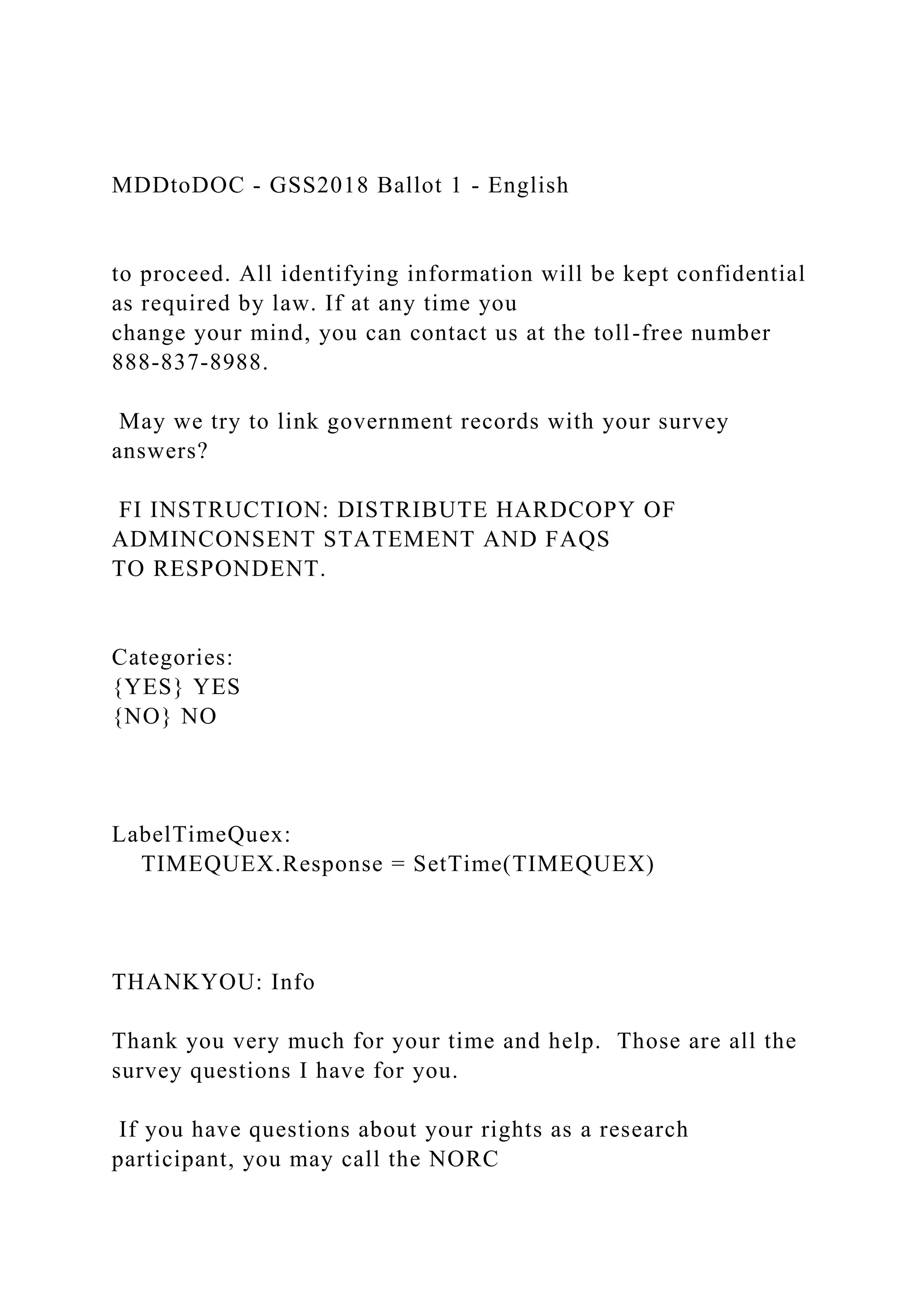 MDDtoDOC - GSS2018 Ballot 1 - English
to proceed. All identifying information will be kept confidential
as required by law. If at any time you
change your mind, you can contact us at the toll-free number
888-837-8988.
May we try to link government records with your survey
answers?
FI INSTRUCTION: DISTRIBUTE HARDCOPY OF
ADMINCONSENT STATEMENT AND FAQS
TO RESPONDENT.
Categories:
{YES} YES
{NO} NO
LabelTimeQuex:
TIMEQUEX.Response = SetTime(TIMEQUEX)
THANKYOU: Info
Thank you very much for your time and help. Those are all the
survey questions I have for you.
If you have questions about your rights as a research
participant, you may call the NORC
 